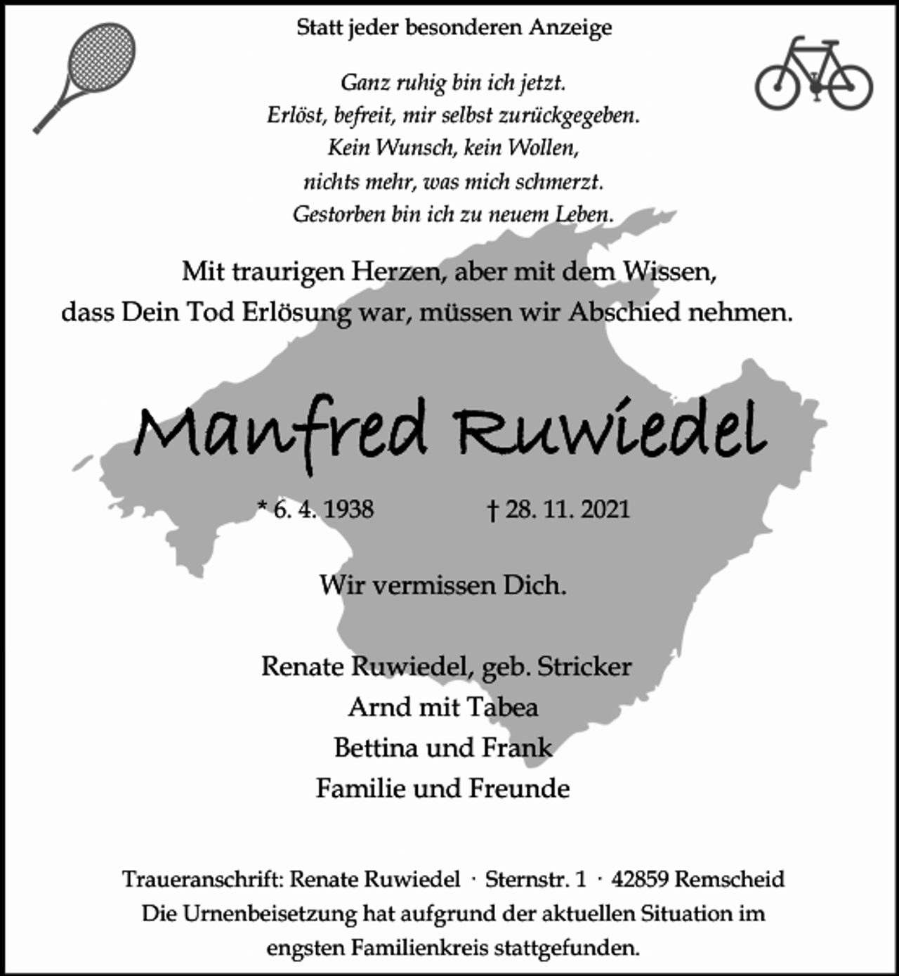 <p>Statt jeder besonderen Anzeige<br />Ganz ruhig bin ich jetzt.<br />Erlöst, befreit, mir selbst zurückgegeben.<br />Kein Wunsch, kein Wollen,<br />nichts mehr, was mich schmerzt.<br />Gestorben bin ich zu neuem Leben.</p><p>Mit traurigen Herzen, aber mit dem Wissen,<br />dass Dein Tod Erlösung war, müssen wir Abschied nehmen.</p><p>Manfred Ruwiedel<br />* 6. 4. 1938</p><p>28. 11. 2021</p><p>Wir vermissen Dich.<br />Renate Ruwiedel, geb. Stricker<br />Arnd mit Tabea<br />Bettina und Frank<br />Familie und Freunde<br />Traueranschrift: Renate Ruwiedel · Sternstr. 1 · 42859 Remscheid<br />Die Urnenbeisetzung hat aufgrund der aktuellen Situation im<br />engsten Familienkreis stattgefunden.</p>