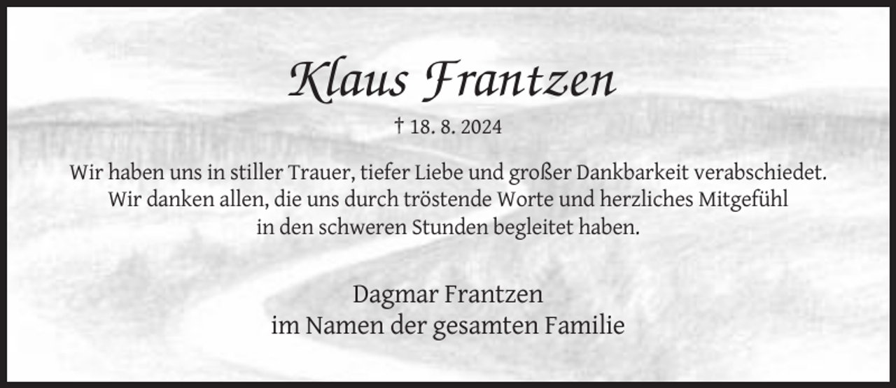 <p>Klaus Frantzen<br />† 18. 8. 2024<br />Wir haben uns in stiller Trauer, tiefer Liebe und großer Dankbarkeit verabschiedet.<br />Wir danken allen, die uns durch tröstende Worte und herzliches Mitgefühl<br />in den schweren Stunden begleitet haben.</p><p>Dagmar Frantzen<br />im Namen der gesamten Familie</p>