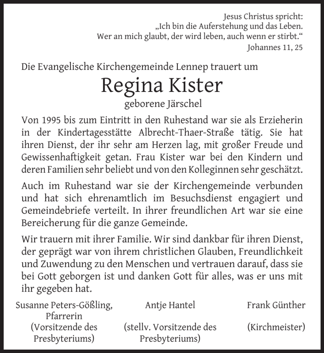 <p>Jesus Christus spricht:<br />„Ich bin die Auferstehung und das Leben.<br />Wer an mich glaubt, der wird leben, auch wenn er stirbt.“<br />Johannes 11, 25</p><p>Die Evangelische Kirchengemeinde Lennep trauert um</p><p>Regina Kister<br />geborene Järschel</p><p>Von 1995 bis zum Eintritt in den Ruhestand war sie als Erzieherin<br />in der Kindertagesstätte Albrecht-Thaer-Straße tätig. Sie hat<br />ihren Dienst, der ihr sehr am Herzen lag, mit großer Freude und<br />Gewissenhaftigkeit getan. Frau Kister war bei den Kindern und<br />deren Familien sehr beliebt und von den Kolleginnen sehr geschätzt.<br />Auch im Ruhestand war sie der Kirchengemeinde verbunden<br />und hat sich ehrenamtlich im Besuchsdienst engagiert und<br />Gemeindebriefe verteilt. In ihrer freundlichen Art war sie eine<br />Bereicherung für die ganze Gemeinde.<br />Wir trauern mit ihrer Familie. Wir sind dankbar für ihren Dienst,<br />der geprägt war von ihrem christlichen Glauben, Freundlichkeit<br />und Zuwendung zu den Menschen und vertrauen darauf, dass sie<br />bei Gott geborgen ist und danken Gott für alles, was er uns mit<br />ihr gegeben hat.<br />Susanne Peters-Gößling,<br />Pfarrerin<br />(Vorsitzende des<br />Presbyteriums)</p><p>Antje Hantel</p><p>Frank Günther</p><p>(stellv. Vorsitzende des<br />Presbyteriums)</p><p>(Kirchmeister)</p>