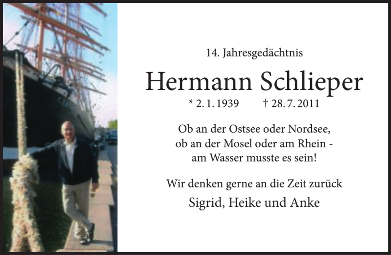 <p>14. Jahresgedächtnis</p><p>Hermann Schlieper<br />* 2. 1. 1939</p><p>† 28. 7. 2011</p><p>Ob an der Ostsee oder Nordsee,<br />ob an der Mosel oder am Rhein am Wasser musste es sein!<br />Wir denken gerne an die Zeit zurück</p><p>Sigrid, Heike und Anke</p>