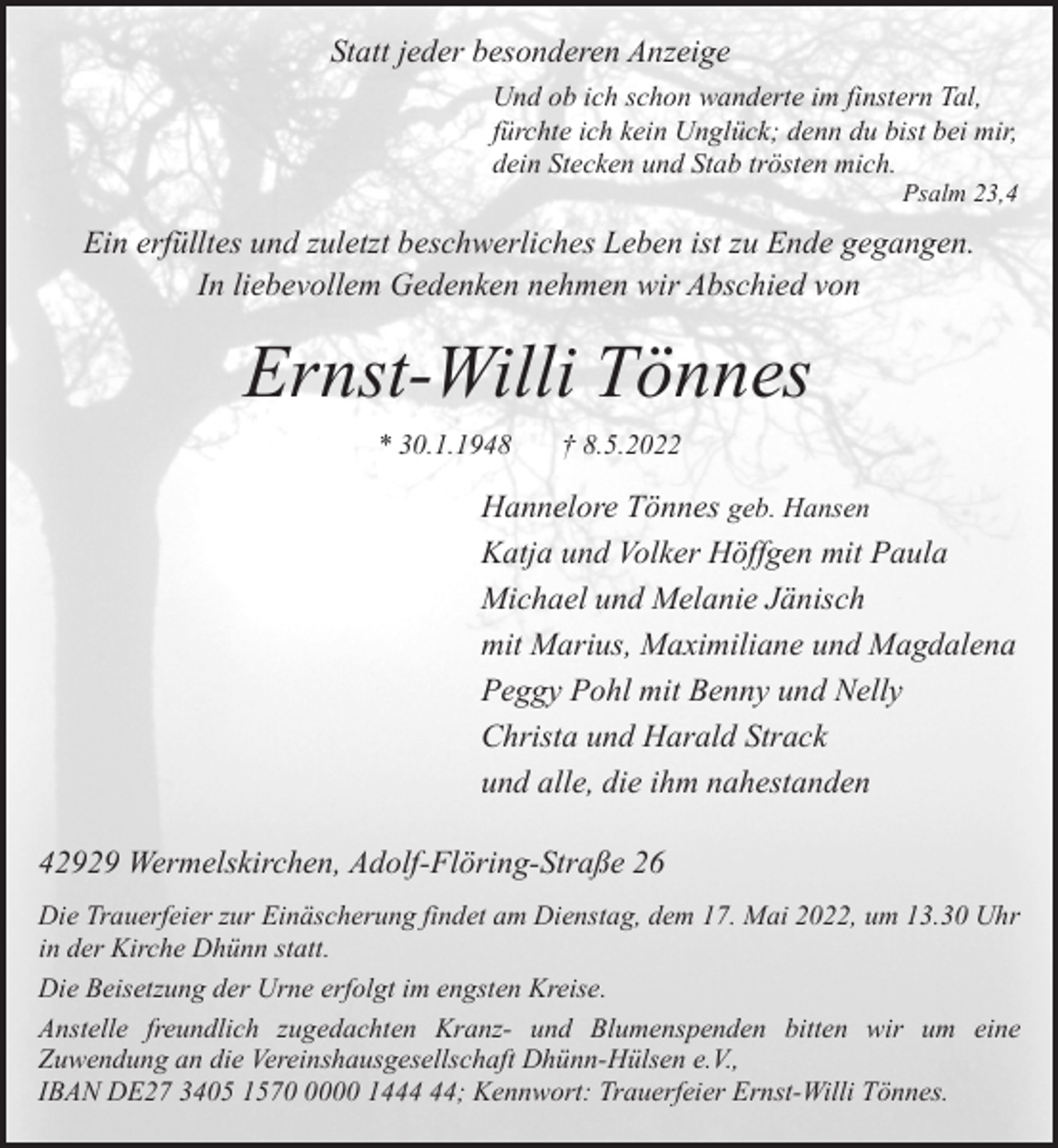 <p>Statt jeder besonderen Anzeige<br />Und ob ich schon wanderte im finstern Tal,<br />fürchte ich kein Unglück; denn du bist bei mir,<br />dein Stecken und Stab trösten mich.</p><p>Psalm 23,4</p><p>Ein erfülltes und zuletzt beschwerliches Leben ist zu Ende gegangen.<br />In liebevollem Gedenken nehmen wir Abschied von</p><p>Ernst-Willi Tönnes<br />* 30.1.1948</p><p>† 8.5.2022</p><p>Hannelore Tönnes geb. Hansen<br />Katja und Volker Höffgen mit Paula<br />Michael und Melanie Jänisch<br />mit Marius, Maximiliane und Magdalena<br />Peggy Pohl mit Benny und Nelly<br />Christa und Harald Strack<br />und alle, die ihm nahestanden<br />42929 Wermelskirchen, Adolf-Flöring-Straße 26<br />Die Trauerfeier zur Einäscherung findet am Dienstag, dem 17. Mai 2022, um 13.30 Uhr<br />in der Kirche Dhünn statt.<br />Die Beisetzung der Urne erfolgt im engsten Kreise.<br />Anstelle freundlich zugedachten Kranz- und Blumenspenden bitten wir um eine<br />Zuwendung an die Vereinshausgesellschaft Dhünn-Hülsen e.V.,<br />IBAN DE27 3405 157000 14; Kennwort: Trauerfeier Ernst-Willi Tönnes.</p>