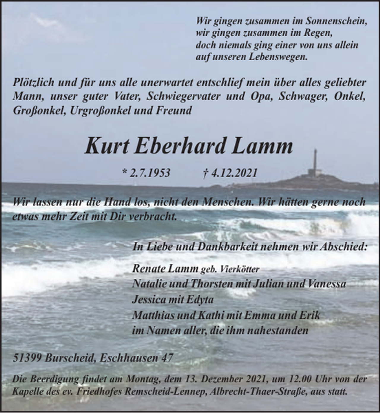 <p>Wir gingen zusammen im Sonnenschein,<br />wir gingen zusammen im Regen,<br />doch niemals ging einer von uns allein<br />auf unseren Lebenswegen.</p><p>Plötzlich und für uns alle unerwartet entschlief mein über alles geliebter<br />Mann, unser guter Vater, Schwiegervater und Opa, Schwager, Onkel,<br />Großonkel, Urgroßonkel und Freund</p><p>Kurt Eberhard Lamm<br />* 2.7.1953</p><p>† 4.12.2021</p><p>Wir lassen nur die Hand los, nicht den Menschen. Wir hätten gerne noch<br />etwas mehr Zeit mit Dir verbracht.<br />In Liebe und Dankbarkeit nehmen wir Abschied:<br />Renate Lamm geb. Vierkötter<br />Natalie und Thorsten mit Julian und Vanessa<br />Jessica mit Edyta<br />Matthias und Kathi mit Emma und Erik<br />im Namen aller, die ihm nahestanden<br />51399 Burscheid, Eschhausen 47<br />Die Beerdigung findet am Montag, dem 13. Dezember 2021, um 12.00 Uhr von der<br />Kapelle des ev. Friedhofes Remscheid-Lennep, Albrecht-Thaer-Straße, aus statt.</p>
