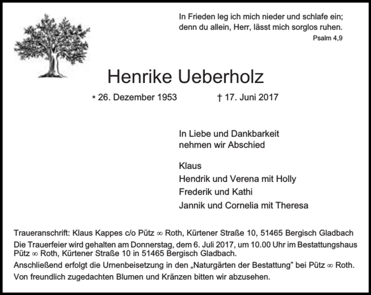 <p>In Frieden leg ich mich nieder und schlafe ein;<br />denn du allein, Herr, lässt mich sorglos ruhen.<br />Psalm 4,9</p><p>Henrike Ueberholz<br />* 26. Dezember 1953</p><p>† 17. Juni 2017</p><p>In Liebe und Dankbarkeit<br />nehmen wir Abschied<br />Klaus<br />Hendrik und Verena mit Holly<br />Frederik und Kathi<br />Jannik und Cornelia mit Theresa<br />Traueranschrift: Klaus Kappes c/o Pütz Roth, Kürtener Straße 10, 51465 Bergisch Gladbach<br />Die Trauerfeier wird gehalten am Donnerstag, dem 6. Juli 2017, um 10.00 Uhr im Bestattungshaus<br />Pütz Roth, Kürtener Straße 10 in 51465 Bergisch Gladbach.<br />Anschließend erfolgt die Urnenbeisetzung in den „Naturgärten der Bestattung” bei Pütz Roth.<br />Von freundlich zugedachten Blumen und Kränzen bitten wir abzusehen.</p>