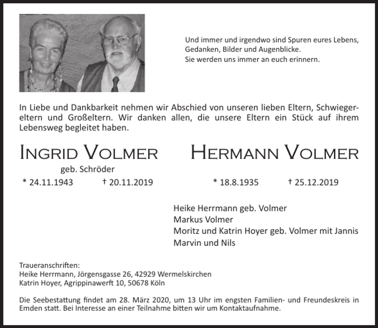 <p>Und immer und irgendwo sind Spuren eures Lebens,<br />Gedanken, Bilder und Augenblicke.<br />Sie werden uns immer an euch erinnern.</p><p>In Liebe und Dankbarkeit nehmen wir Abschied von unseren lieben Eltern, Schwiegereltern und Großeltern. Wir danken allen, die unsere Eltern ein Stück auf ihrem<br />Lebensweg begleitet haben.</p><p>IngrId Volmer<br />geb. Schröder<br />* 24.11.1943<br />† 20.11.2019</p><p>Hermann Volmer<br />* 18.8.1935</p><p>† 25.12.2019</p><p>Heike Herrmann geb. Volmer<br />Markus Volmer<br />Moritz und Katrin Hoyer geb. Volmer mit Jannis<br />Marvin und Nils<br />Traueranschriften:<br />Heike Herrmann, Jörgensgasse 26, 42929 Wermelskirchen<br />Katrin Hoyer, Agrippinawerft 10, 50678 Köln<br />Die Seebestattung ﬁndet am 28. März 2020, um 13 Uhr im engsten Familien- und Freundeskreis in<br />Emden statt. Bei Interesse an einer Teilnahme bitten wir um Kontaktaufnahme.</p>