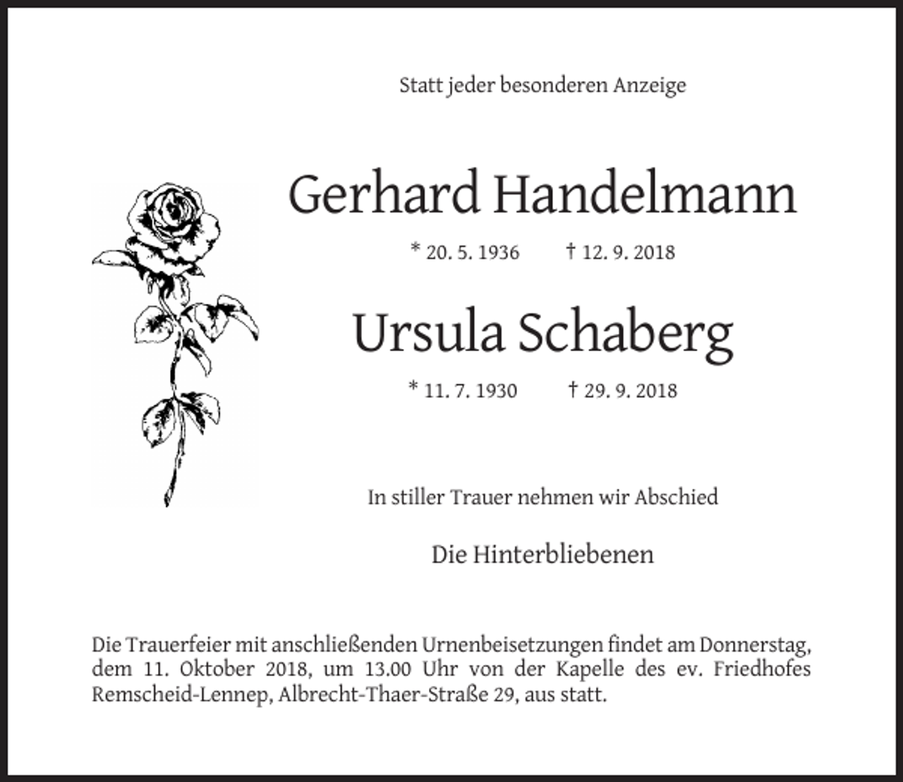 <p>Statt jeder besonderen Anzeige</p><p>Gerhard Handelmann<br />* 20. 5. 1936</p><p>† 12. 9. 2018</p><p>Ursula Schaberg<br />* 11. 7. 1930</p><p>† 29. 9. 2018</p><p>In stiller Trauer nehmen wir Abschied</p><p>Die Hinterbliebenen</p><p>Die Trauerfeier mit anschließenden Urnenbeisetzungen findet am Donnerstag,<br />dem 11. Oktober 2018, um 13.00 Uhr von der Kapelle des ev. Friedhofes<br />Remscheid-Lennep, Albrecht-Thaer-Straße 29, aus statt.</p>