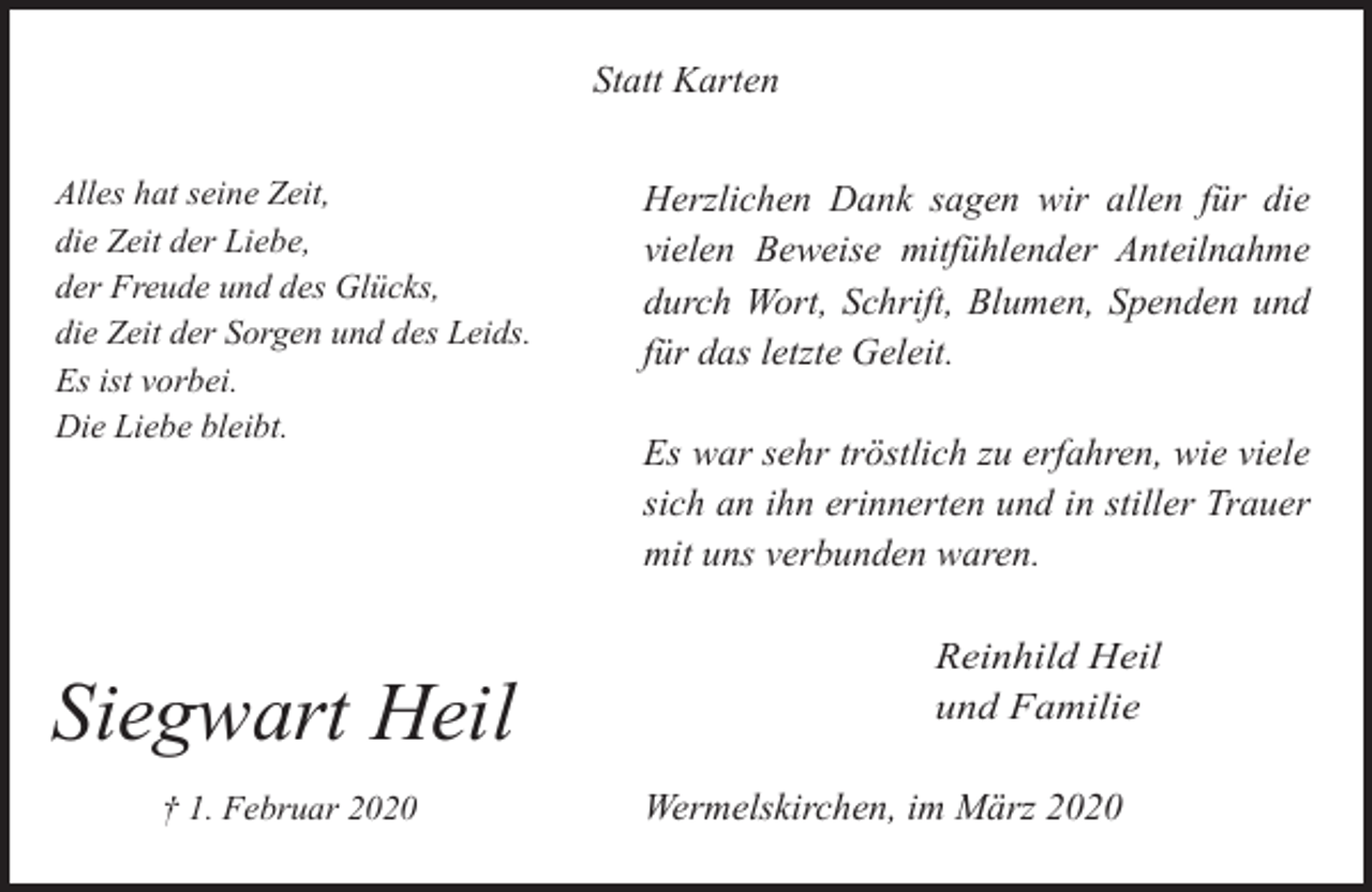 <p>Statt Karten<br />Alles hat seine Zeit,<br />die Zeit der Liebe,<br />der Freude und des Glücks,<br />die Zeit der Sorgen und des Leids.<br />Es ist vorbei.<br />Die Liebe bleibt.</p><p>Siegwart Heil<br />† 1. Februar 2020</p><p>Herzlichen Dank sagen wir allen für die<br />vielen Beweise mitfühlender Anteilnahme<br />durch Wort, Schrift, Blumen, Spenden und<br />für das letzte Geleit.<br />Es war sehr tröstlich zu erfahren, wie viele<br />sich an ihn erinnerten und in stiller Trauer<br />mit uns verbunden waren.<br />Reinhild Heil<br />und Familie</p><p>Wermelskirchen, im März 2020</p>