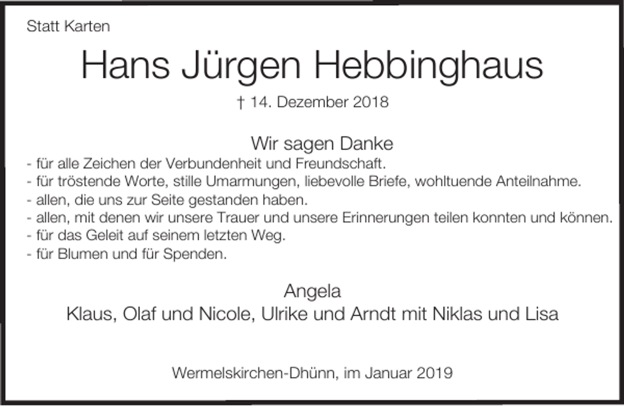 <p>Statt Karten</p><p>Hans Jürgen Hebbinghaus<br />† 14. Dezember 2018</p><p>Wir sagen Danke</p><p>- für alle Zeichen der Verbundenheit und Freundschaft.<br />- für tröstende Worte, stille Umarmungen, liebevolle Briefe, wohltuende Anteilnahme.<br />- allen, die uns zur Seite gestanden haben.<br />- allen, mit denen wir unsere Trauer und unsere Erinnerungen teilen konnten und können.<br />- für das Geleit auf seinem letzten Weg.<br />- für Blumen und für Spenden.</p><p>Angela<br />Klaus, Olaf und Nicole, Ulrike und Arndt mit Niklas und Lisa<br />Wermelskirchen-Dhünn, im Januar 2019</p>