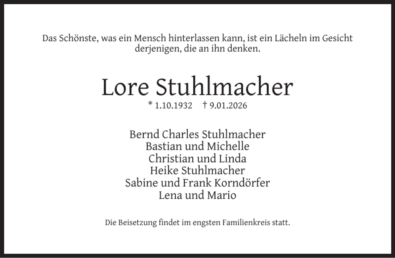 <p>Das Schönste, was ein Mensch hinterlassen kann, ist ein Lächeln im Gesicht<br />derjenigen, die an ihn denken.</p><p>Lore Stuhlmacher<br />* 1.10.1932</p><p>† 9.01.2026</p><p>Bernd Charles Stuhlmacher<br />Bastian und Michelle<br />Christian und Linda<br />Heike Stuhlmacher<br />Sabine und Frank Korndörfer<br />Lena und Mario<br />Die Beisetzung ﬁndet im engsten Familienkreis statt.</p>