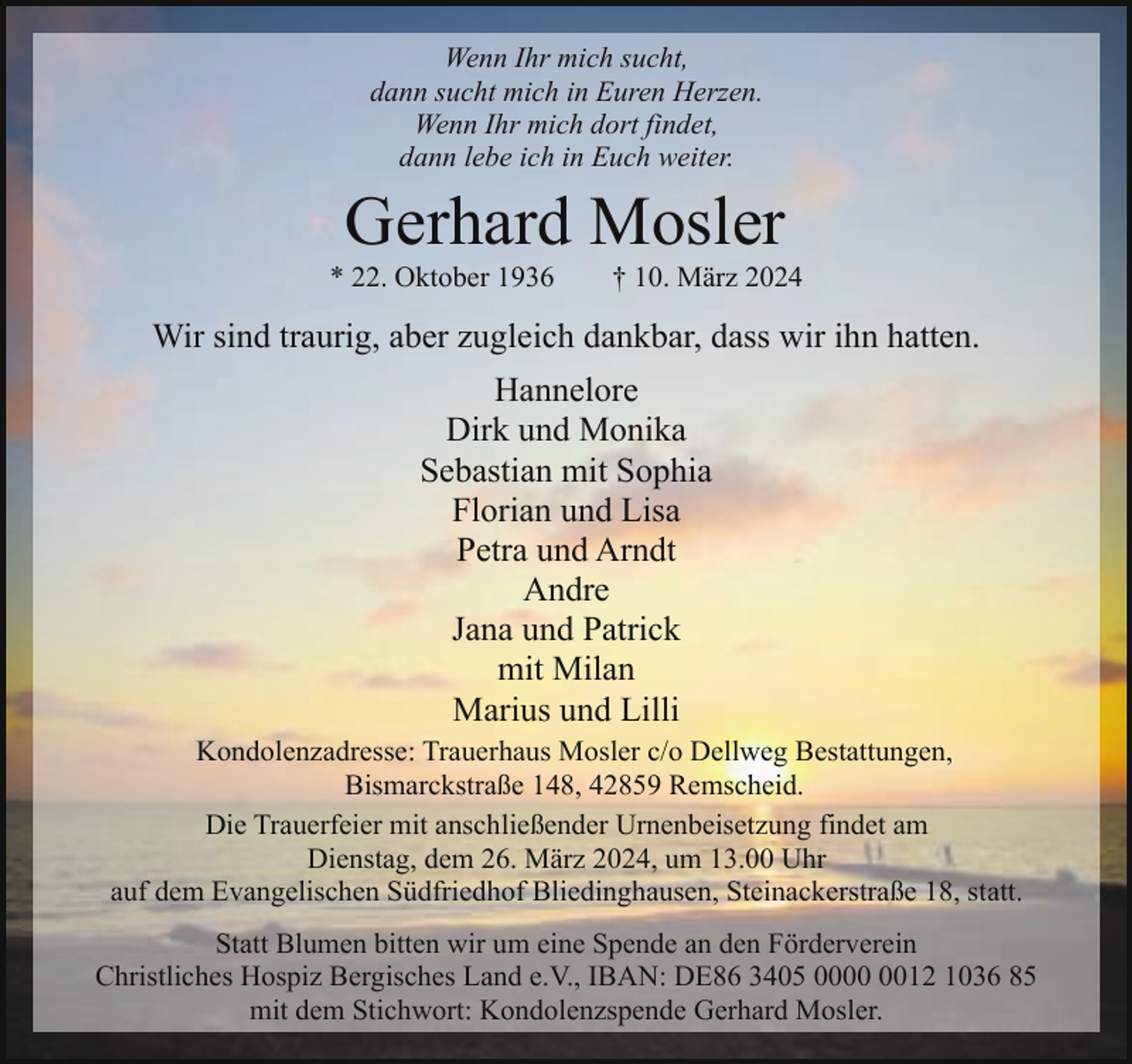 <p>Wenn Ihr mich sucht,<br />dann sucht mich in Euren Herzen.<br />Wenn Ihr mich dort findet,<br />dann lebe ich in Euch weiter.</p><p>Gerhard Mosler</p><p>* 22. Oktober 1936</p><p>† 10. März 2024</p><p>Wir sind traurig, aber zugleich dankbar, dass wir ihn hatten.<br />Hannelore<br />Dirk und Monika<br />Sebastian mit Sophia<br />Florian und Lisa<br />Petra und Arndt<br />Andre<br />Jana und Patrick<br />mit Milan<br />Marius und Lilli<br />Kondolenzadresse: Trauerhaus Mosler c/o Dellweg Bestattungen,<br />Bismarckstraße 148, 42859 Remscheid.<br />Die Trauerfeier mit anschließender Urnenbeisetzung findet am<br />Dienstag, dem 26. März 2024, um 13.00 Uhr<br />auf dem Evangelischen Südfriedhof Bliedinghausen, Steinackerstraße 18, statt.<br />Statt Blumen bitten wir um eine Spende an den Förderverein<br />Christliches Hospiz Bergisches Land e.V., IBAN: DE86 3405 0012 1036 85<br />mit dem Stichwort: Kondolenzspende Gerhard Mosler.</p>