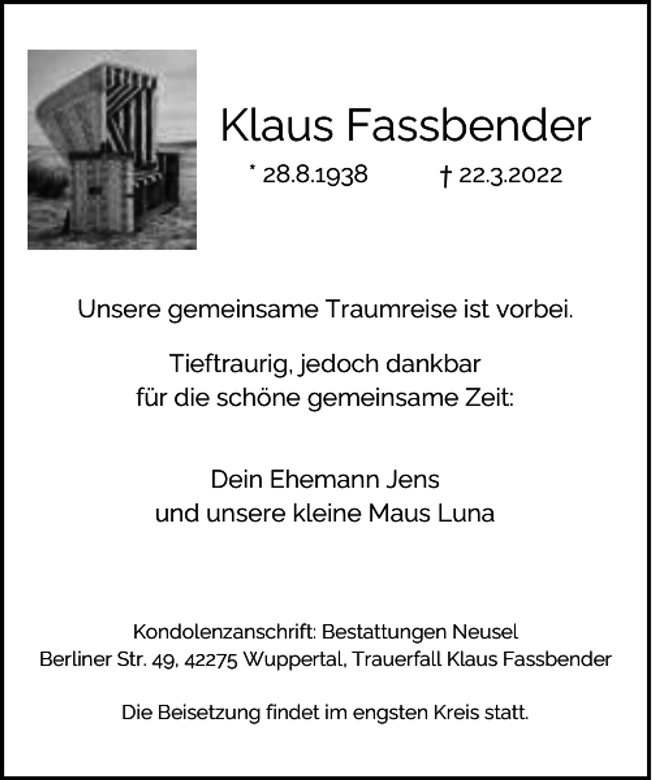 <p>Klaus Fassbender<br />* 28.8.1938</p><p>† 22.3.2022</p><p>Unsere gemeinsame Traumreise ist vorbei.<br />Tieftraurig, jedoch dankbar<br />für die schöne gemeinsame Zeit:<br />Dein Ehemann Jens<br />und unsere kleine Maus Luna</p><p>Kondolenzanschrift: Bestattungen Neusel<br />Berliner Str. 49, 42275 Wuppertal, Trauerfall Klaus Fassbender<br />Die Beisetzung findet im engsten Kreis statt.</p>