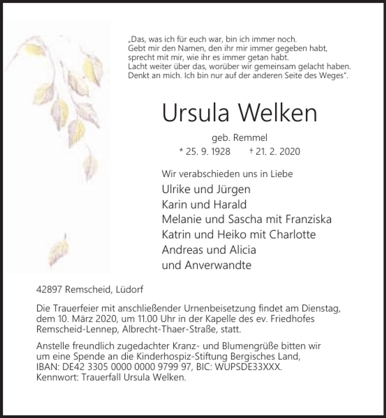 <p>„Das, was ich für euch war, bin ich immer noch.<br />Gebt mir den Namen, den ihr mir immer gegeben habt,<br />sprecht mit mir, wie ihr es immer getan habt.<br />Lacht weiter über das, worüber wir gemeinsam gelacht haben.<br />Denkt an mich. Ich bin nur auf der anderen Seite des Weges“.</p><p>Ursula Welken<br />geb. Remmel<br />* 25. 9. 1928<br />† 21. 2. 2020<br />Wir verabschieden uns in Liebe</p><p>Ulrike und Jürgen<br />Karin und Harald<br />Melanie und Sascha mit Franziska<br />Katrin und Heiko mit Charlotte<br />Andreas und Alicia<br />und Anverwandte<br />42897 Remscheid, Lüdorf<br />Die Trauerfeier mit anschließender Urnenbeisetzung findet am Dienstag,<br />dem 10. März 2020, um 11.00 Uhr in der Kapelle des ev. Friedhofes<br />Remscheid-Lennep, Albrecht-Thaer-Straße, statt.<br />Anstelle freundlich zugedachter Kranz- und Blumengrüße bitten wir<br />um eine Spende an die Kinderhospiz-Stiftung Bergisches Land,<br />IBAN: DE42 3305 9797, BIC: WUPSDE33XXX.<br />Kennwort: Trauerfall Ursula Welken.</p>