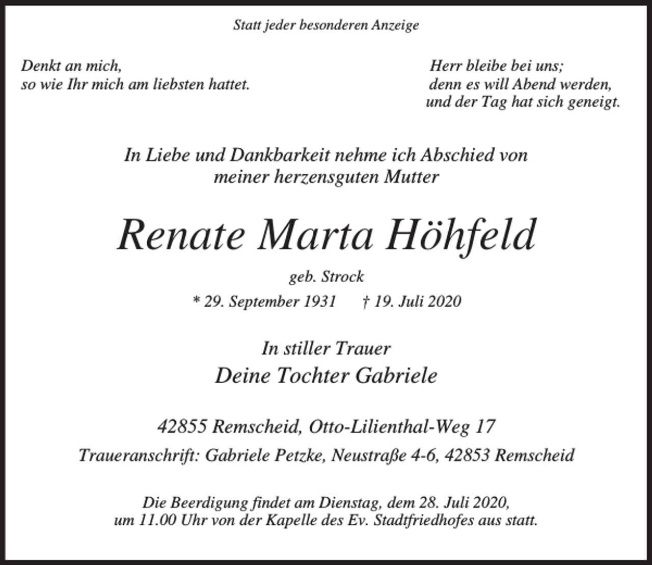 <p>Statt jeder besonderen Anzeige</p><p>Denkt an mich,<br />so wie Ihr mich am liebsten hattet.</p><p>Herr bleibe bei uns;<br />denn es will Abend werden,<br />und der Tag hat sich geneigt.</p><p>In Liebe und Dankbarkeit nehme ich Abschied von<br />meiner herzensguten Mutter</p><p>Renate Marta Höhfeld<br />geb. Strock<br />* 29. September 1931</p><p>† 19. Juli 2020</p><p>In stiller Trauer</p><p>Deine Tochter Gabriele<br />42855 Remscheid, Otto-Lilienthal-Weg 17<br />Traueranschrift: Gabriele Petzke, Neustraße 4-6, 42853 Remscheid<br />Die Beerdigung findet am Dienstag, dem 28. Juli 2020,<br />um 11.00 Uhr von der Kapelle des Ev. Stadtfriedhofes aus statt.</p>