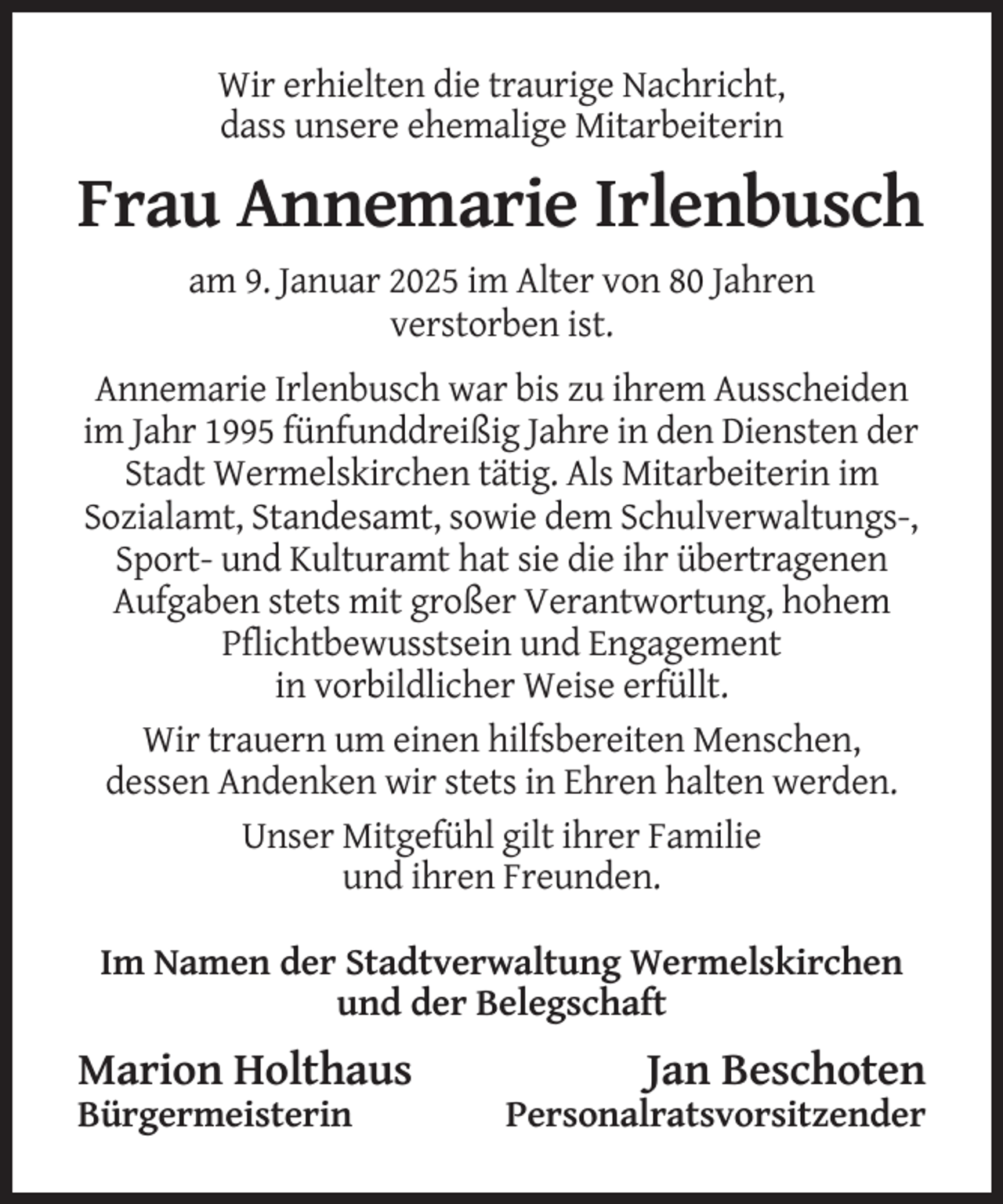 <p>Wir erhielten die traurige Nachricht,<br />dass unsere ehemalige Mitarbeiterin</p><p>Frau Annemarie Irlenbusch<br />am 9. Januar 2025 im Alter von 80 Jahren<br />verstorben ist.<br />Annemarie Irlenbusch war bis zu ihrem Ausscheiden<br />im Jahr 1995 fünfunddreißig Jahre in den Diensten der<br />Stadt Wermelskirchen tätig. Als Mitarbeiterin im<br />Sozialamt, Standesamt, sowie dem Schulverwaltungs-,<br />Sport- und Kulturamt hat sie die ihr übertragenen<br />Aufgaben stets mit großer Verantwortung, hohem<br />Pflichtbewusstsein und Engagement<br />in vorbildlicher Weise erfüllt.<br />Wir trauern um einen hilfsbereiten Menschen,<br />dessen Andenken wir stets in Ehren halten werden.<br />Unser Mitgefühl gilt ihrer Familie<br />und ihren Freunden.<br />Im Namen der Stadtverwaltung Wermelskirchen<br />und der Belegschaft</p><p>Marion Holthaus<br />Bürgermeisterin</p><p>Jan Beschoten<br />Personalratsvorsitzender</p>