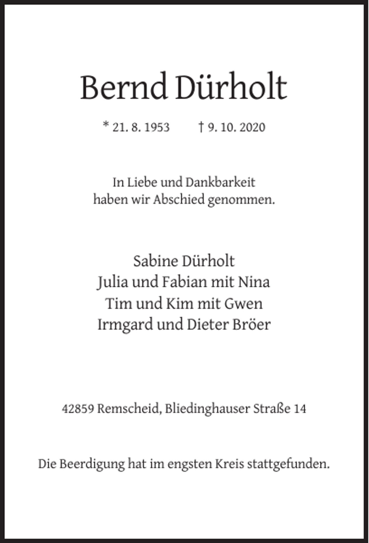 <p>Bernd Dürholt<br />* 21. 8. 1953</p><p>† 9. 10. 2020</p><p>In Liebe und Dankbarkeit<br />haben wir Abschied genommen.</p><p>Sabine Dürholt<br />Julia und Fabian mit Nina<br />Tim und Kim mit Gwen<br />Irmgard und Dieter Bröer</p><p>42859 Remscheid, Bliedinghauser Straße 14</p><p>Die Beerdigung hat im engsten Kreis stattgefunden.</p>
