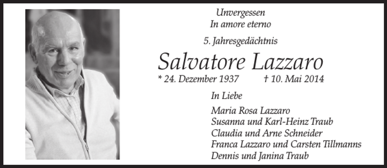 <p>Unvergessen<br />In amore eterno<br />5. Jahresgedächtnis</p><p>Salvatore Lazzaro</p><p>* 24. Dezember 1937</p><p>† 10. Mai 2014</p><p>In Liebe<br />Maria Rosa Lazzaro<br />Susanna und Karl-Heinz Traub<br />Claudia und Arne Schneider<br />Franca Lazzaro und Carsten Tillmanns<br />Dennis und Janina Traub</p>