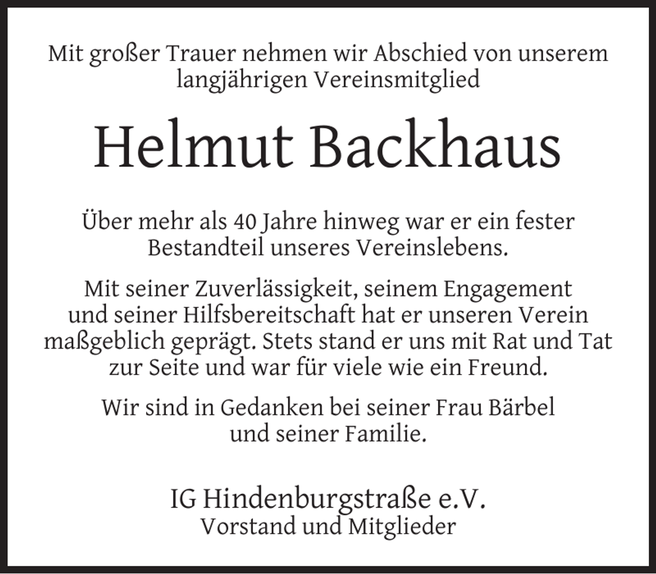 <p>Mit großer Trauer nehmen wir Abschied von unserem<br />langjährigen Vereinsmitglied</p><p>Helmut Backhaus<br />Über mehr als 40 Jahre hinweg war er ein fester<br />Bestandteil unseres Vereinslebens.<br />Mit seiner Zuverlässigkeit, seinem Engagement<br />und seiner Hilfsbereitschaft hat er unseren Verein<br />maßgeblich geprägt. Stets stand er uns mit Rat und Tat<br />zur Seite und war für viele wie ein Freund.<br />Wir sind in Gedanken bei seiner Frau Bärbel<br />und seiner Familie.</p><p>IG Hindenburgstraße e.V.<br />Vorstand und Mitglieder</p>