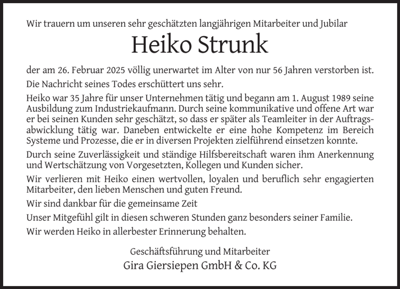 <p>Wir trauern um unseren sehr geschätzten langjährigen Mitarbeiter und Jubilar</p><p>Heiko Strunk<br />der am 26. Februar 2025 völlig unerwartet im Alter von nur 56 Jahren verstorben ist.<br />Die Nachricht seines Todes erschüttert uns sehr.<br />Heiko war 35 Jahre für unser Unternehmen tätig und begann am 1. August 1989 seine<br />Ausbildung zum Industriekaufmann. Durch seine kommunikative und offene Art war<br />er bei seinen Kunden sehr geschätzt, so dass er später als Teamleiter in der Auftragsabwicklung tätig war. Daneben entwickelte er eine hohe Kompetenz im Bereich<br />Systeme und Prozesse, die er in diversen Projekten zielführend einsetzen konnte.<br />Durch seine Zuverlässigkeit und ständige Hilfsbereitschaft waren ihm Anerkennung<br />und Wertschätzung von Vorgesetzten, Kollegen und Kunden sicher.<br />Wir verlieren mit Heiko einen wertvollen, loyalen und beruflich sehr engagierten<br />Mitarbeiter, den lieben Menschen und guten Freund.<br />Wir sind dankbar für die gemeinsame Zeit<br />Unser Mitgefühl gilt in diesen schweren Stunden ganz besonders seiner Familie.<br />Wir werden Heiko in allerbester Erinnerung behalten.<br />Geschäftsführung und Mitarbeiter</p><p>Gira Giersiepen GmbH &amp; Co. KG</p>