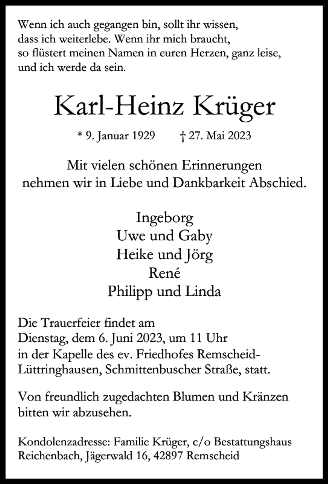 <p>Wenn ich auch gegangen bin, sollt ihr wissen,<br />dass ich weiterlebe. Wenn ihr mich braucht,<br />so flüstert meinen Namen in euren Herzen, ganz leise,<br />und ich werde da sein.</p><p>Karl-Heinz Krüger<br />* 9. Januar 1929</p><p>† 27. Mai 2023</p><p>Mit vielen schönen Erinnerungen<br />nehmen wir in Liebe und Dankbarkeit Abschied.</p><p>Ingeborg<br />Uwe und Gaby<br />Heike und Jörg<br />René<br />Philipp und Linda<br />Die Trauerfeier findet am<br />Dienstag, dem 6. Juni 2023, um 11 Uhr<br />in der Kapelle des ev. Friedhofes RemscheidLüttringhausen, Schmittenbuscher Straße, statt.<br />Von freundlich zugedachten Blumen und Kränzen<br />bitten wir abzusehen.<br />Kondolenzadresse: Familie Krüger, c/o Bestattungshaus<br />Reichenbach, Jägerwald 16, 42897 Remscheid</p>