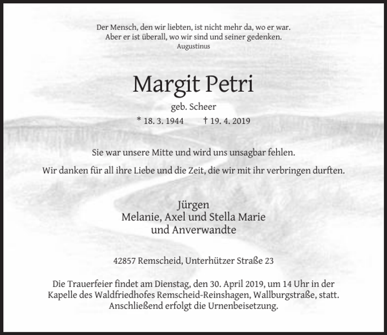 <p>Der Mensch, den wir liebten, ist nicht mehr da, wo er war.<br />Aber er ist überall, wo wir sind und seiner gedenken.<br />Augustinus</p><p>Margit Petri<br />geb. Scheer<br />* 18. 3. 1944<br />† 19. 4. 2019</p><p>Sie war unsere Mitte und wird uns unsagbar fehlen.<br />Wir danken für all ihre Liebe und die Zeit, die wir mit ihr verbringen durften.</p><p>Jürgen<br />Melanie, Axel und Stella Marie<br />und Anverwandte<br />42857 Remscheid, Unterhützer Straße 23<br />Die Trauerfeier findet am Dienstag, den 30. April 2019, um 14 Uhr in der<br />Kapelle des Waldfriedhofes Remscheid-Reinshagen, Wallburgstraße, statt.<br />Anschließend erfolgt die Urnenbeisetzung.</p>