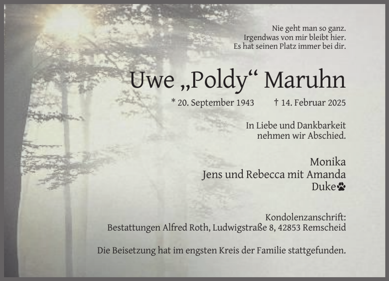 <p>Nie geht man so ganz.<br />Irgendwas von mir bleibt hier.<br />Es hat seinen Platz immer bei dir.</p><p>Uwe „Poldy“ Maruhn<br />* 20. September 1943</p><p>† 14. Februar 2025</p><p>In Liebe und Dankbarkeit<br />nehmen wir Abschied.</p><p>Monika<br />Jens und Rebecca mit Amanda<br />Duke<br />Kondolenzanschrift:<br />Bestattungen Alfred Roth, Ludwigstraße 8, 42853 Remscheid<br />Die Beisetzung hat im engsten Kreis der Familie stattgefunden.</p>