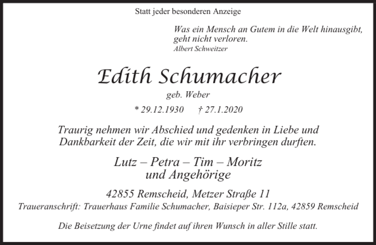 <p>Statt jeder besonderen Anzeige</p><p>Was ein Mensch an Gutem in die Welt hinausgibt,<br />geht nicht verloren.<br />Albert Schweitzer</p><p>Edith Schumacher<br />geb. Weber</p><p>* 29.12.1930</p><p>† 27.1.2020</p><p>Traurig nehmen wir Abschied und gedenken in Liebe und<br />Dankbarkeit der Zeit, die wir mit ihr verbringen durften.</p><p>Lutz – Petra – Tim – Moritz<br />und Angehörige<br />42855 Remscheid, Metzer Straße 11</p><p>Traueranschrift: Trauerhaus Familie Schumacher, Baisieper Str. 112a, 42859 Remscheid<br />Die Beisetzung der Urne findet auf ihren Wunsch in aller Stille statt.</p>
