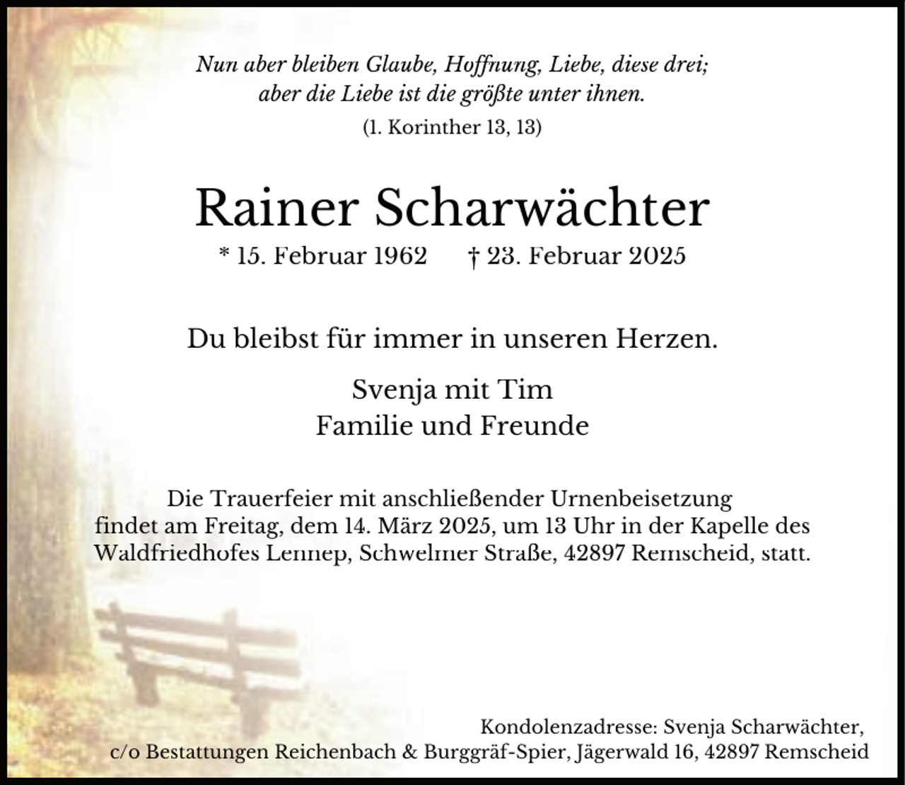 <p>Nun aber bleiben Glaube, Hoffnung, Liebe, diese drei;<br />aber die Liebe ist die größte unter ihnen.<br />(1. Korinther 13, 13)</p><p>Rainer Scharwächter<br />* 15. Februar 1962</p><p>† 23. Februar 2025</p><p>Du bleibst für immer in unseren Herzen.<br />Svenja mit Tim<br />Familie und Freunde<br />Die Trauerfeier mit anschließender Urnenbeisetzung<br />findet am Freitag, dem 14. März 2025, um 13 Uhr in der Kapelle des<br />Waldfriedhofes Lennep, Schwelmer Straße, 42897 Remscheid, statt.</p><p>Kondolenzadresse: Svenja Scharwächter,<br />c/o Bestattungen Reichenbach &amp; Burggräf-Spier, Jägerwald 16, 42897 Remscheid</p>