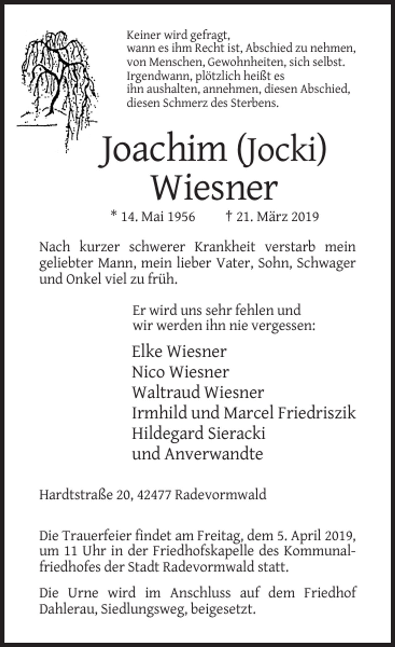 <p>Keiner wird gefragt,<br />wann es ihm Recht ist, Abschied zu nehmen,<br />von Menschen, Gewohnheiten, sich selbst.<br />Irgendwann, plötzlich heißt es<br />ihn aushalten, annehmen, diesen Abschied,<br />diesen Schmerz des Sterbens.</p><p>Joachim (Jocki)<br />Wiesner<br />* 14. Mai 1956</p><p>† 21. März 2019</p><p>Nach kurzer schwerer Krankheit verstarb mein<br />geliebter Mann, mein lieber Vater, Sohn, Schwager<br />und Onkel viel zu früh.<br />Er wird uns sehr fehlen und<br />wir werden ihn nie vergessen:</p><p>Elke Wiesner<br />Nico Wiesner<br />Waltraud Wiesner<br />Irmhild und Marcel Friedriszik<br />Hildegard Sieracki<br />und Anverwandte<br />Hardtstraße 20, 42477 Radevormwald<br />Die Trauerfeier findet am Freitag, dem 5. April 2019,<br />um 11 Uhr in der Friedhofskapelle des Kommunalfriedhofes der Stadt Radevormwald statt.<br />Die Urne wird im Anschluss auf dem Friedhof<br />Dahlerau, Siedlungsweg, beigesetzt.</p>