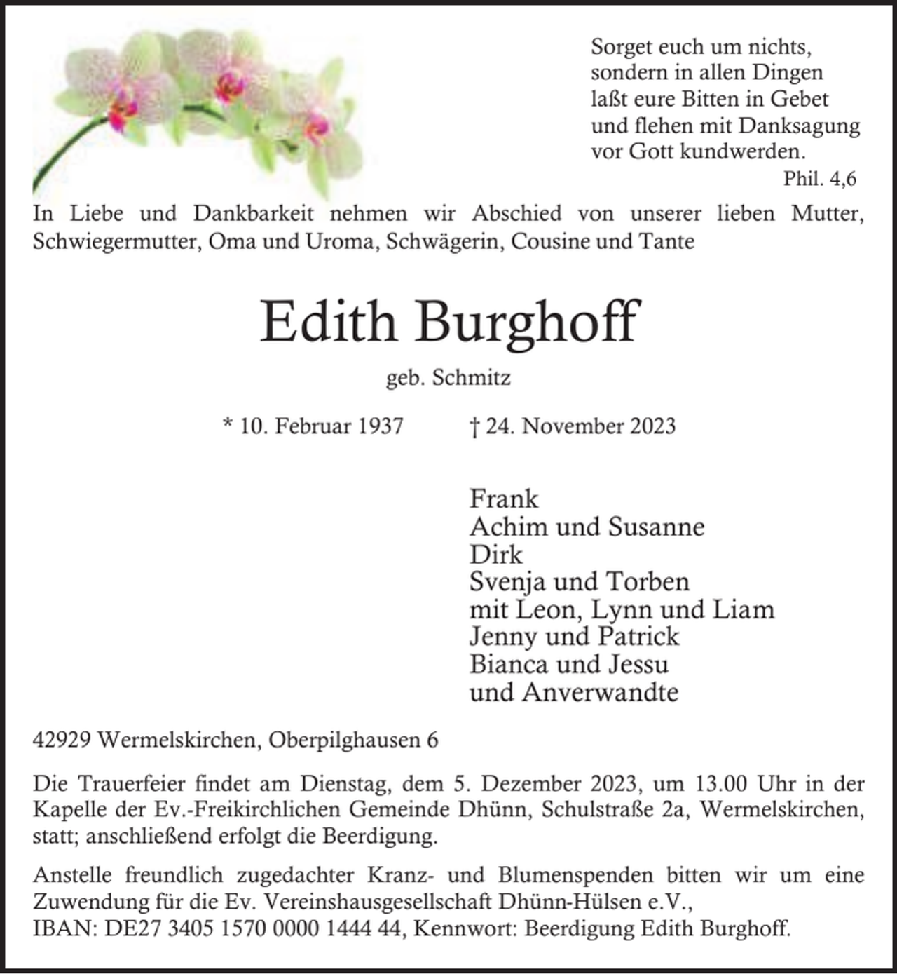<p>Sorget euch um nichts,<br />sondern in allen Dingen<br />laßt eure Bitten in Gebet<br />und flehen mit Danksagung<br />vor Gott kundwerden.<br />Phil. 4,6</p><p>In Liebe und Dankbarkeit nehmen wir Abschied von unserer lieben Mutter,<br />Schwiegermutter, Oma und Uroma, Schwägerin, Cousine und Tante</p><p>Edith Burghoff<br />geb. Schmitz<br />* 10. Februar 1937</p><p>† 24. November 2023</p><p>Frank<br />Achim und Susanne<br />Dirk<br />Svenja und Torben<br />mit Leon, Lynn und Liam<br />Jenny und Patrick<br />Bianca und Jessu<br />und Anverwandte<br />42929 Wermelskirchen, Oberpilghausen 6<br />Die Trauerfeier findet am Dienstag, dem 5. Dezember 2023, um 13.00 Uhr in der<br />Kapelle der Ev.-Freikirchlichen Gemeinde Dhünn, Schulstraße 2a, Wermelskirchen,<br />statt; anschließend erfolgt die Beerdigung.<br />Anstelle freundlich zugedachter Kranz- und Blumenspenden bitten wir um eine<br />Zuwendung für die Ev. Vereinshausgesellschaft Dhünn-Hülsen e.V.,<br />IBAN: DE27 3405 157000 14, Kennwort: Beerdigung Edith Burghoff.</p>