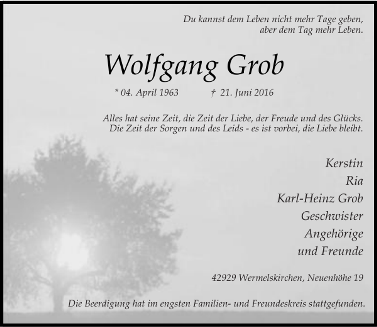 <p>Du kannst dem Leben nicht mehr Tage geben,<br />aber dem Tag mehr Leben.</p><p>Wolfgang Grob<br />* 04. April 1963</p><p>† 21. Juni 2016</p><p>Alles hat seine Zeit, die Zeit der Liebe, der Freude und des Glücks.<br />Die Zeit der Sorgen und des Leids - es ist vorbei, die Liebe bleibt.</p><p>Kerstin<br />Ria<br />Karl-Heinz Grob<br />Geschwister<br />Angehörige<br />und Freunde<br />42929 Wermelskirchen, Neuenhöhe 19<br />Die Beerdigung hat im engsten Familien- und Freundeskreis stattgefunden.</p>