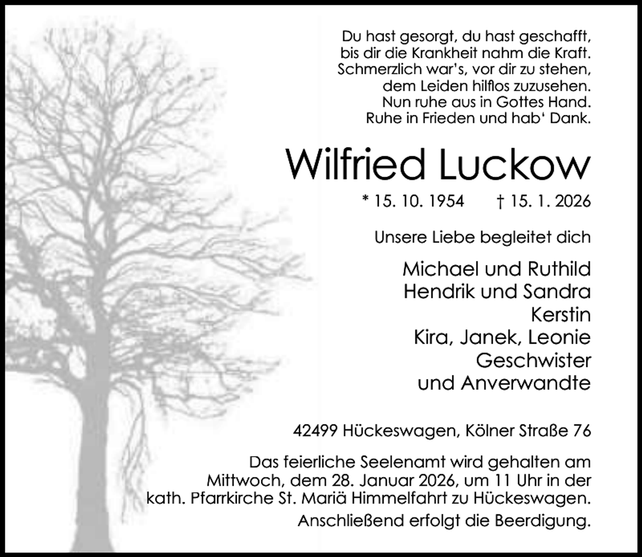 <p>Du hast gesorgt, du hast geschafft,<br />bis dir die Krankheit nahm die Kraft.<br />Schmerzlich war’s, vor dir zu stehen,<br />dem Leiden hilﬂos zuzusehen.<br />Nun ruhe aus in Gottes Hand.<br />Ruhe in Frieden und hab‘ Dank.</p><p>Wilfried Luckow<br />* 15. 10. 1954</p><p>† 15. 1. 2026</p><p>Unsere Liebe begleitet dich</p><p>Michael und Ruthild<br />Hendrik und Sandra<br />Kerstin<br />Kira, Janek, Leonie<br />Geschwister<br />und Anverwandte<br />42499 Hückeswagen, Kölner Straße 76<br />Das feierliche Seelenamt wird gehalten am<br />Mittwoch, dem 28. Januar 2026, um 11 Uhr in der<br />kath. Pfarrkirche St. Mariä Himmelfahrt zu Hückeswagen.<br />Anschließend erfolgt die Beerdigung.</p>