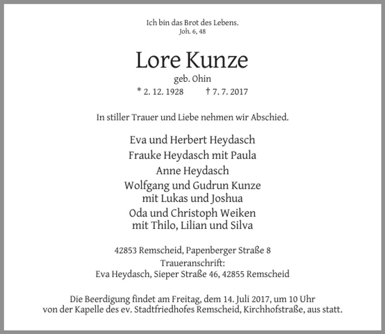 <p>Ich bin das Brot des Lebens.<br />Joh. 6, 48</p><p>Lore Kunze<br />geb. Ohin<br />* 2. 12. 1928<br />† 7. 7. 2017<br />In stiller Trauer und Liebe nehmen wir Abschied.</p><p>Eva und Herbert Heydasch<br />Frauke Heydasch mit Paula<br />Anne Heydasch<br />Wolfgang und Gudrun Kunze<br />mit Lukas und Joshua<br />Oda und Christoph Weiken<br />mit Thilo, Lilian und Silva<br />42853 Remscheid, Papenberger Straße 8<br />Traueranschrift:<br />Eva Heydasch, Sieper Straße 46, 42855 Remscheid<br />Die Beerdigung findet am Freitag, dem 14. Juli 2017, um 10 Uhr<br />von der Kapelle des ev. Stadtfriedhofes Remscheid, Kirchhofstraße, aus statt.</p>