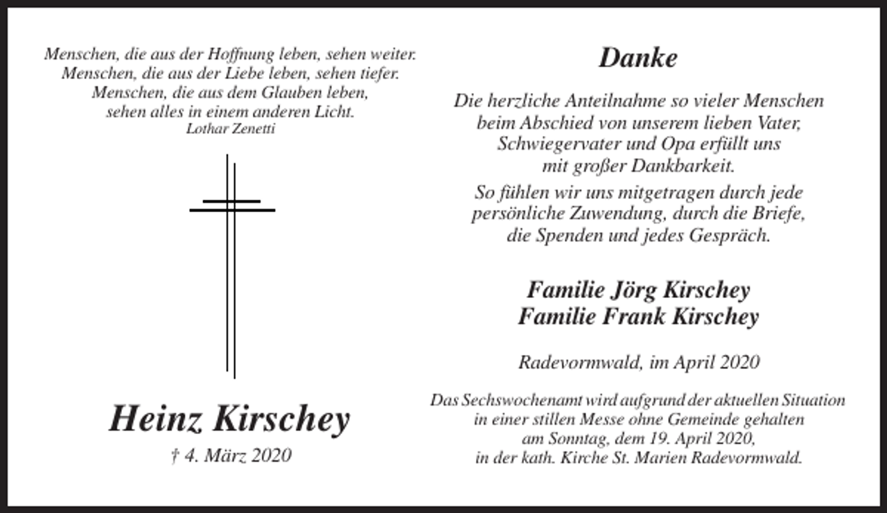 <p>Menschen, die aus der Hoffnung leben, sehen weiter.<br />Menschen, die aus der Liebe leben, sehen tiefer.<br />Menschen, die aus dem Glauben leben,<br />sehen alles in einem anderen Licht.<br />Lothar Zenetti</p><p>Danke<br />Die herzliche Anteilnahme so vieler Menschen<br />beim Abschied von unserem lieben Vater,<br />Schwiegervater und Opa erfüllt uns<br />mit großer Dankbarkeit.<br />So fühlen wir uns mitgetragen durch jede<br />persönliche Zuwendung, durch die Briefe,<br />die Spenden und jedes Gespräch.</p><p>Familie Jörg Kirschey<br />Familie Frank Kirschey<br />Radevormwald, im April 2020</p><p>Heinz Kirschey<br />† 4. März 2020</p><p>Das Sechswochenamt wird aufgrund der aktuellen Situation<br />in einer stillen Messe ohne Gemeinde gehalten<br />am Sonntag, dem 19. April 2020,<br />in der kath. Kirche St. Marien Radevormwald.</p>