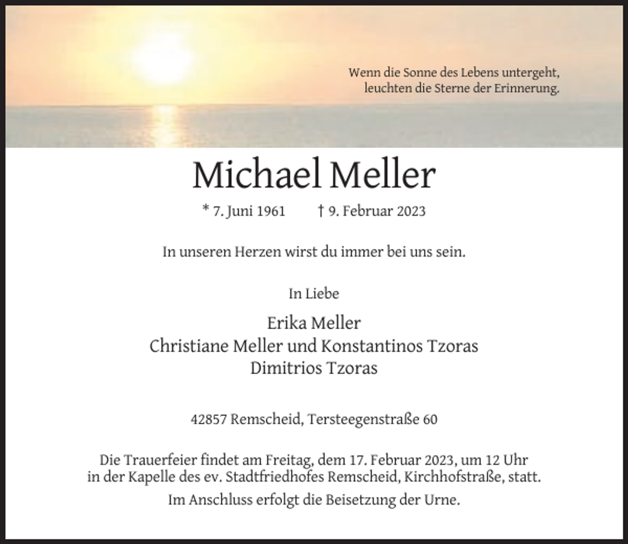 <p>Wenn die Sonne des Lebens untergeht,<br />leuchten die Sterne der Erinnerung.</p><p>Michael Meller<br />* 7. Juni 1961</p><p>† 9. Februar 2023</p><p>In unseren Herzen wirst du immer bei uns sein.<br />In Liebe</p><p>Erika Meller<br />Christiane Meller und Konstantinos Tzoras<br />Dimitrios Tzoras<br />42857 Remscheid, Tersteegenstraße 60<br />Die Trauerfeier findet am Freitag, dem 17. Februar 2023, um 12 Uhr<br />in der Kapelle des ev. Stadtfriedhofes Remscheid, Kirchhofstraße, statt.<br />Im Anschluss erfolgt die Beisetzung der Urne.</p>