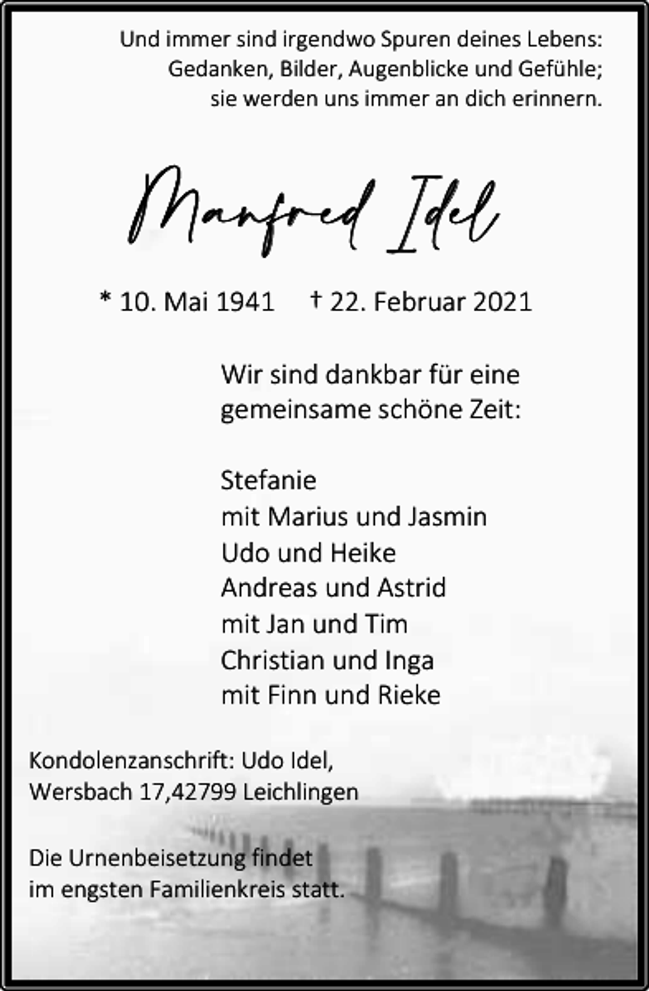 <p>Und immer sind irgendwo Spuren deines Lebens:<br />Gedanken, Bilder, Augenblicke und Gefühle;<br />sie werden uns immer an dich erinnern.</p><p>M an fred I del<br />* 10. Mai 1941</p><p>† 22. Februar 2021</p><p>Wir sind dankbar für eine<br />gemeinsame schöne Zeit:<br />Stefanie<br />mit Marius und Jasmin<br />Udo und Heike<br />Andreas und Astrid<br />mit Jan und Tim<br />Christian und Inga<br />mit Finn und Rieke<br />Kondolenzanschrift: Udo Idel,<br />Wersbach 17,42799 Leichlingen<br />Die Urnenbeisetzung findet<br />im engsten Familienkreis statt.</p>