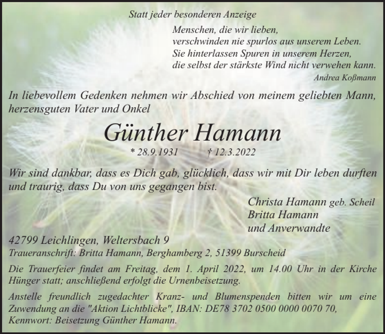 <p>Statt jeder besonderen Anzeige<br />Menschen, die wir lieben,<br />verschwinden nie spurlos aus unserem Leben.<br />Sie hinterlassen Spuren in unserem Herzen,<br />die selbst der stärkste Wind nicht verwehen kann.<br />Andrea Koßmann</p><p>In liebevollem Gedenken nehmen wir Abschied von meinem geliebten Mann,<br />herzensguten Vater und Onkel</p><p>Günther Hamann<br />* 28.9.1931</p><p>† 12.3.2022</p><p>Wir sind dankbar, dass es Dich gab, glücklich, dass wir mit Dir leben durften<br />und traurig, dass Du von uns gegangen bist.<br />Christa Hamann geb. Scheil<br />Britta Hamann<br />und Anverwandte<br />42799 Leichlingen, Weltersbach 9<br />Traueranschrift: Britta Hamann, Berghamberg 2, 51399 Burscheid</p><p>Die Trauerfeier findet am Freitag, dem 1. April 2022, um 14.00 Uhr in der Kirche<br />Hünger statt; anschließend erfolgt die Urnenbeisetzung.<br />Anstelle freundlich zugedachter Kranz- und Blumenspenden bitten wir um eine<br />Zuwendung an die "Aktion Lichtblicke", IBAN: DE78 3702 05,<br />Kennwort: Beisetzung Günther Hamann.</p>