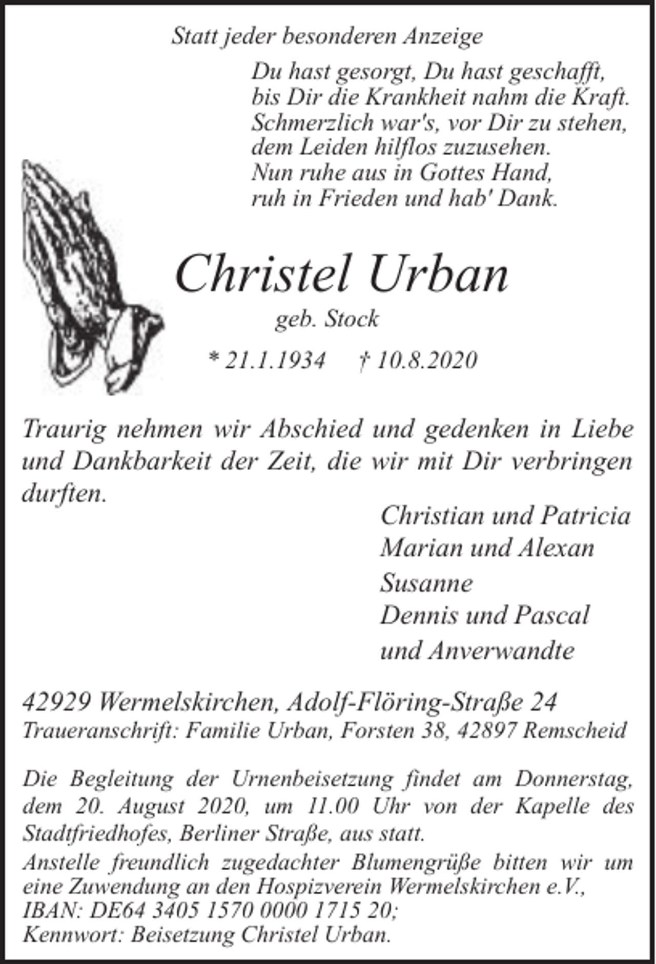 <p>Statt jeder besonderen Anzeige<br />Du hast gesorgt, Du hast geschafft,<br />bis Dir die Krankheit nahm die Kraft.<br />Schmerzlich war's, vor Dir zu stehen,<br />dem Leiden hilflos zuzusehen.<br />Nun ruhe aus in Gottes Hand,<br />ruh in Frieden und hab' Dank.</p><p>Christel Urban<br />geb. Stock</p><p>* 21.1.1934</p><p>† 10.8.2020</p><p>Traurig nehmen wir Abschied und gedenken in Liebe<br />und Dankbarkeit der Zeit, die wir mit Dir verbringen<br />durften.<br />Christian und Patricia<br />Marian und Alexan<br />Susanne<br />Dennis und Pascal<br />und Anverwandte<br />42929 Wermelskirchen, Adolf-Flöring-Straße 24</p><p>Traueranschrift: Familie Urban, Forsten 38, 42897 Remscheid<br />Die Begleitung der Urnenbeisetzung findet am Donnerstag,<br />dem 20. August 2020, um 11.00 Uhr von der Kapelle des<br />Stadtfriedhofes, Berliner Straße, aus statt.<br />Anstelle freundlich zugedachter Blumengrüße bitten wir um<br />eine Zuwendung an den Hospizverein Wermelskirchen e.V.,<br />IBAN: DE64 3405 157000 1715 20;<br />Kennwort: Beisetzung Christel Urban.</p>