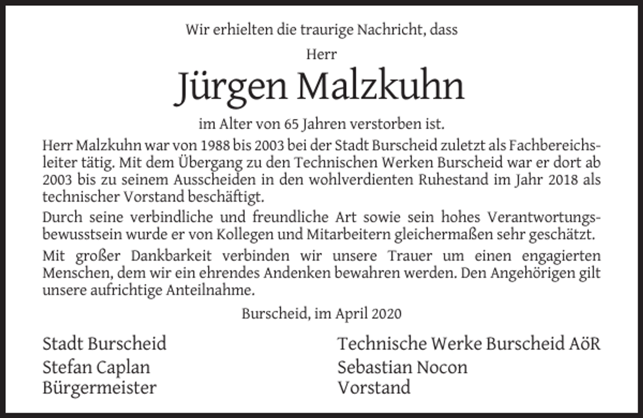 <p>Wir erhielten die traurige Nachricht, dass<br />Herr</p><p>Jürgen Malzkuhn<br />im Alter von 65 Jahren verstorben ist.<br />Herr Malzkuhn war von 1988 bis 2003 bei der Stadt Burscheid zuletzt als Fachbereichsleiter tätig. Mit dem Übergang zu den Technischen Werken Burscheid war er dort ab<br />2003 bis zu seinem Ausscheiden in den wohlverdienten Ruhestand im Jahr 2018 als<br />technischer Vorstand beschäftigt.<br />Durch seine verbindliche und freundliche Art sowie sein hohes Verantwortungsbewusstsein wurde er von Kollegen und Mitarbeitern gleichermaßen sehr geschätzt.<br />Mit großer Dankbarkeit verbinden wir unsere Trauer um einen engagierten<br />Menschen, dem wir ein ehrendes Andenken bewahren werden. Den Angehörigen gilt<br />unsere aufrichtige Anteilnahme.<br />Burscheid, im April 2020</p><p>Stadt Burscheid<br />Stefan Caplan<br />Bürgermeister</p><p>Technische Werke Burscheid AöR<br />Sebastian Nocon<br />Vorstand</p>
