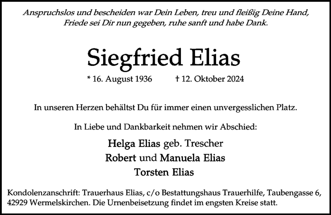 <p>Anspruchslos und bescheiden war Dein Leben, treu und fleißig Deine Hand,<br />Friede sei Dir nun gegeben, ruhe sanft und habe Dank.</p><p>* 16. August 1936</p><p>† 12. Oktober 2024</p><p>In unseren Herzen behältst Du für immer einen unvergesslichen Platz.<br />In Liebe und Dankbarkeit nehmen wir Abschied:</p><p>geb. Trescher<br />und<br />Kondolenzanschrift: Trauerhaus Elias, c/o Bestattungshaus Trauerhilfe, Taubengasse 6,<br />42929 Wermelskirchen. Die Urnenbeisetzung findet im engsten Kreise statt.</p>