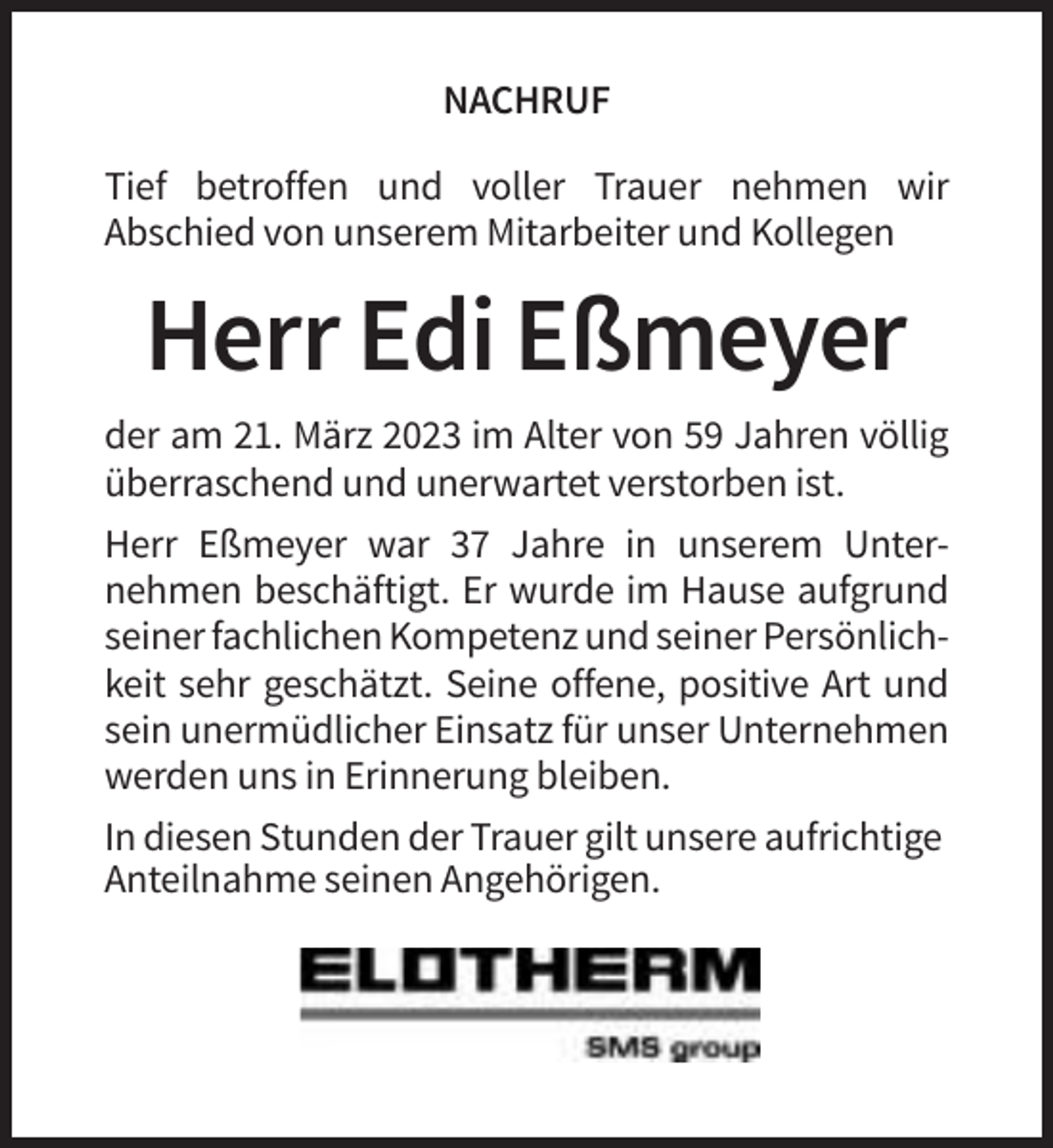 <p>NACHRUF<br />Tief betroffen und voller Trauer nehmen wir<br />Abschied von unserem Mitarbeiter und Kollegen</p><p>Herr Edi Eßmeyer<br />der am 21. März 2023 im Alter von 59 Jahren völlig<br />überraschend und unerwartet verstorben ist.<br />Herr Eßmeyer war 37 Jahre in unserem Unternehmen beschäftigt. Er wurde im Hause aufgrund<br />seiner fachlichen Kompetenz und seiner Persönlichkeit sehr geschätzt. Seine offene, positive Art und<br />sein unermüdlicher Einsatz für unser Unternehmen<br />werden uns in Erinnerung bleiben.<br />In diesen Stunden der Trauer gilt unsere aufrichtige<br />Anteilnahme seinen Angehörigen.</p>