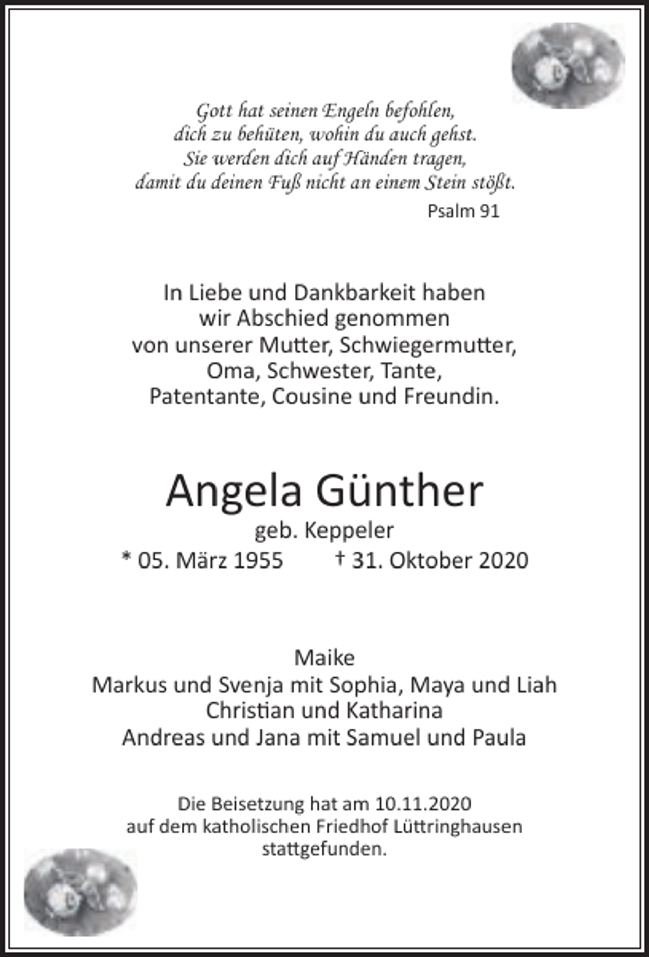 <p>Gott hat seinen Engeln befohlen,<br />dich zu behüten, wohin du auch gehst.<br />Sie werden dich auf Händen tragen,<br />damit du deinen Fuß nicht an einem Stein stößt.<br />Psalm 91</p><p>In Liebe und Dankbarkeit haben<br />wir Abschied genommen<br />von unserer Mutter, Schwiegermutter,<br />Oma, Schwester, Tante,<br />Patentante, Cousine und Freundin.</p><p>Angela Günther</p><p>geb. Keppeler<br />* 05. März 1955<br />† 31. Oktober 2020</p><p>Maike<br />Markus und Svenja mit Sophia, Maya und Liah<br />Christian und Katharina<br />Andreas und Jana mit Samuel und Paula<br />Die Beisetzung hat am 10.11.2020<br />auf dem katholischen Friedhof Lüttringhausen<br />stattgefunden.</p>