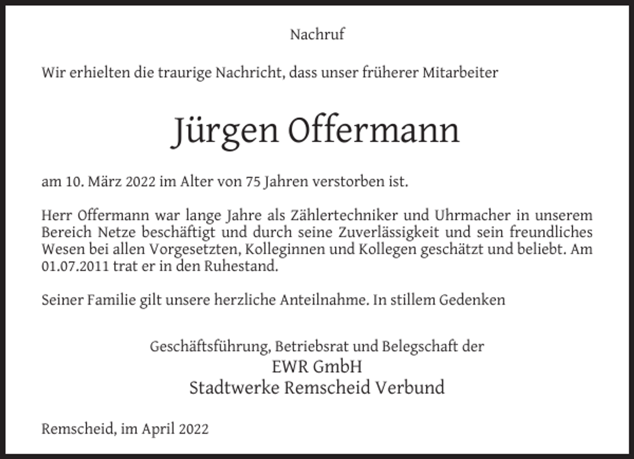 <p>Nachruf<br />Wir erhielten die traurige Nachricht, dass unser früherer Mitarbeiter</p><p>Jürgen Offermann<br />am 10. März 2022 im Alter von 75 Jahren verstorben ist.<br />Herr Offermann war lange Jahre als Zählertechniker und Uhrmacher in unserem<br />Bereich Netze beschäftigt und durch seine Zuverlässigkeit und sein freundliches<br />Wesen bei allen Vorgesetzten, Kolleginnen und Kollegen geschätzt und beliebt. Am<br />01.07.2011 trat er in den Ruhestand.<br />Seiner Familie gilt unsere herzliche Anteilnahme. In stillem Gedenken<br />Geschäftsführung, Betriebsrat und Belegschaft der</p><p>EWR GmbH<br />Stadtwerke Remscheid Verbund</p><p>Remscheid, im April 2022</p>