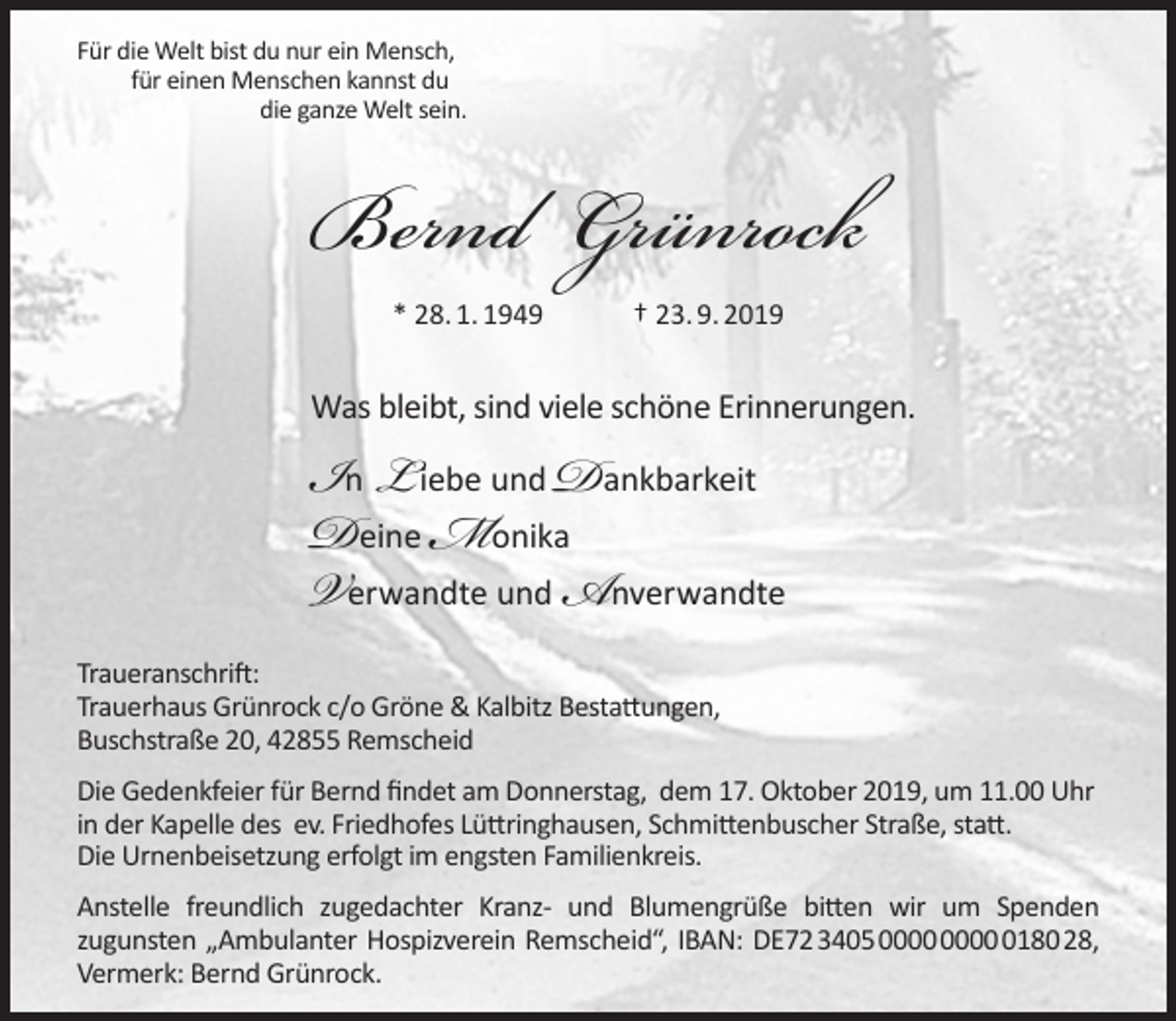<p>Für die Welt bist du nur ein Mensch,<br />für einen Menschen kannst du<br />die ganze Welt sein.</p><p>Bernd Grünrock<br />* 28. 1. 1949</p><p>† 23. 9. 2019</p><p>Was bleibt, sind viele schöne Erinnerungen.</p><p>In L iebe und Dankbarkeit<br />Deine Monika<br />Verwandte und Anverwandte<br />Traueranschrift:<br />Trauerhaus Grünrock c/o Gröne &amp; Kalbitz Bestattungen,<br />Buschstraße 20, 42855 Remscheid</p><p>Die Gedenkfeier für Bernd ﬁndet am Donnerstag, dem 17. Oktober 2019, um 11.00 Uhr<br />in der Kapelle des ev. Friedhofes Lüttringhausen, Schmittenbuscher Straße, statt.<br />Die Urnenbeisetzung erfolgt im engsten Familienkreis.<br />Anstelle freundlich zugedachter Kranz- und Blumengrüße bitten wir um Spenden<br />zugunsten „Ambulanter Hospizverein Remscheid“, IBAN: DE72340500000000018028,<br />Vermerk: Bernd Grünrock.</p>