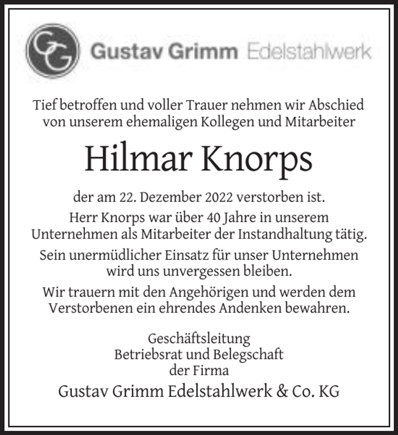 <p>Tief betroffen und voller Trauer nehmen wir Abschied<br />von unserem ehemaligen Kollegen und Mitarbeiter</p><p>Hilmar Knorps<br />der am 22. Dezember 2022 verstorben ist.<br />Herr Knorps war über 40 Jahre in unserem<br />Unternehmen als Mitarbeiter der Instandhaltung tätig.<br />Sein unermüdlicher Einsatz für unser Unternehmen<br />wird uns unvergessen bleiben.<br />Wir trauern mit den Angehörigen und werden dem<br />Verstorbenen ein ehrendes Andenken bewahren.<br />Geschäftsleitung<br />Betriebsrat und Belegschaft<br />der Firma</p><p>Gustav Grimm Edelstahlwerk &amp; Co. KG</p>