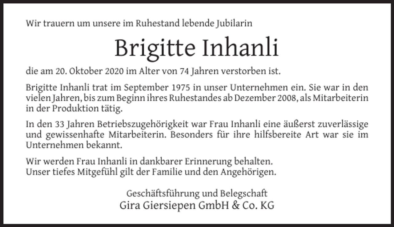<p>Wir trauern um unsere im Ruhestand lebende Jubilarin</p><p>Brigitte Inhanli<br />die am 20. Oktober 2020 im Alter von 74 Jahren verstorben ist.<br />Brigitte Inhanli trat im September 1975 in unser Unternehmen ein. Sie war in den<br />vielen Jahren, bis zum Beginn ihres Ruhestandes ab Dezember 2008, als Mitarbeiterin<br />in der Produktion tätig.<br />In den 33 Jahren Betriebszugehörigkeit war Frau Inhanli eine äußerst zuverlässige<br />und gewissenhafte Mitarbeiterin. Besonders für ihre hilfsbereite Art war sie im<br />Unternehmen bekannt.<br />Wir werden Frau Inhanli in dankbarer Erinnerung behalten.<br />Unser tiefes Mitgefühl gilt der Familie und den Angehörigen.<br />Geschäftsführung und Belegschaft</p><p>Gira Giersiepen GmbH &amp; Co. KG</p>