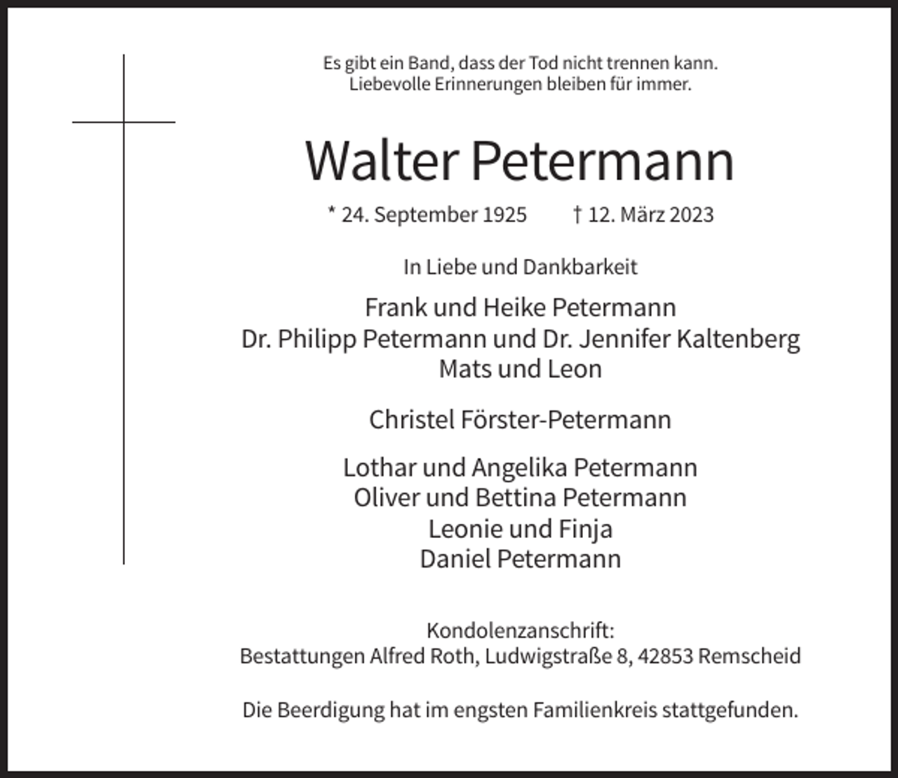 <p>Es gibt ein Band, dass der Tod nicht trennen kann.<br />Liebevolle Erinnerungen bleiben für immer.</p><p>Walter Petermann<br />* 24. September 1925</p><p>† 12. März 2023</p><p>In Liebe und Dankbarkeit</p><p>Frank und Heike Petermann<br />Dr. Philipp Petermann und Dr. Jennifer Kaltenberg<br />Mats und Leon<br />Christel Förster-Petermann<br />Lothar und Angelika Petermann<br />Oliver und Bettina Petermann<br />Leonie und Finja<br />Daniel Petermann<br />Kondolenzanschrift:<br />Bestattungen Alfred Roth, Ludwigstraße 8, 42853 Remscheid<br />Die Beerdigung hat im engsten Familienkreis stattgefunden.</p>