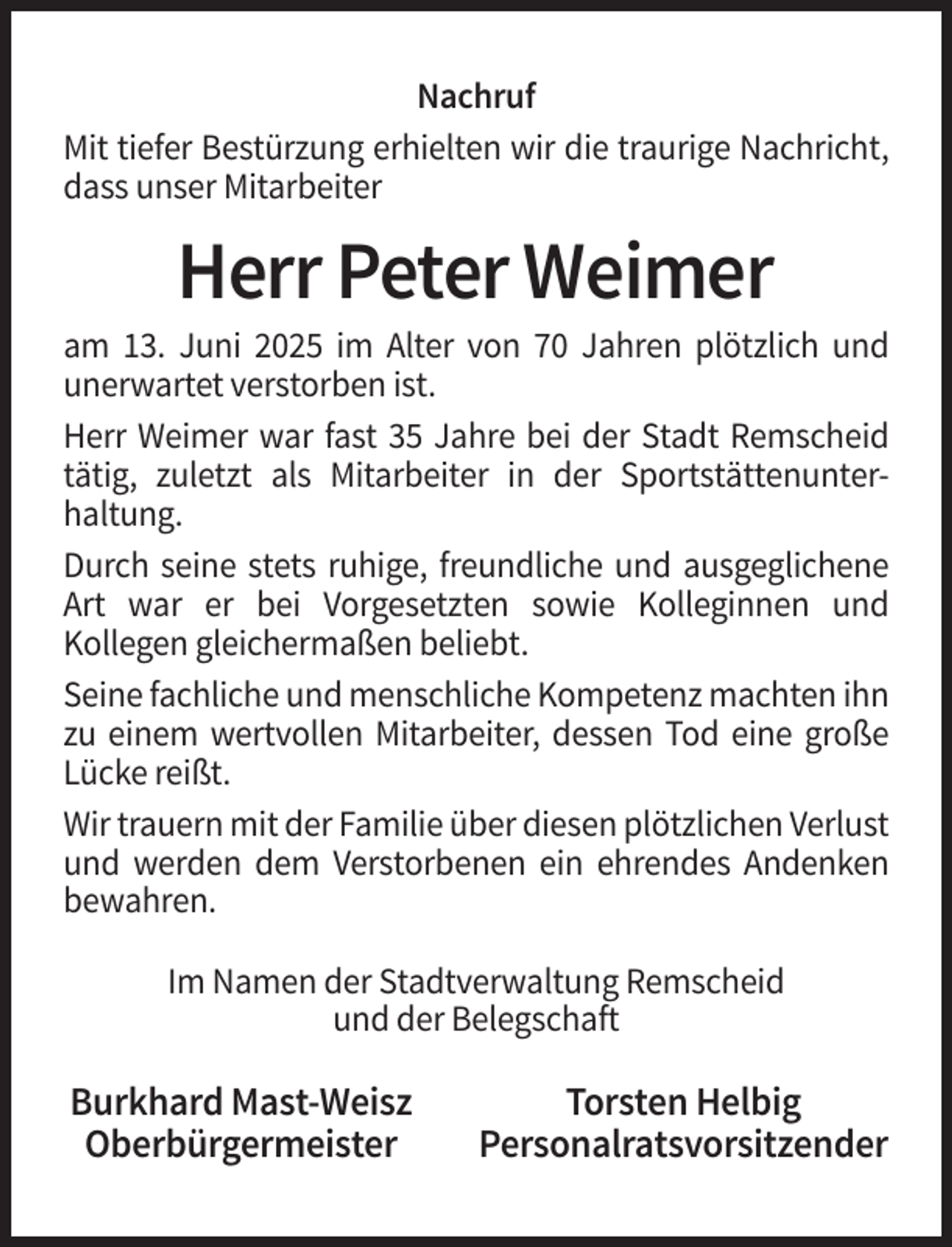 <p>Nachruf<br />Mit tiefer Bestürzung erhielten wir die traurige Nachricht,<br />dass unser Mitarbeiter</p><p>Herr Peter Weimer<br />am 13. Juni 2025 im Alter von 70 Jahren plötzlich und<br />unerwartet verstorben ist.<br />Herr Weimer war fast 35 Jahre bei der Stadt Remscheid<br />tätig, zuletzt als Mitarbeiter in der Sportstättenunterhaltung.<br />Durch seine stets ruhige, freundliche und ausgeglichene<br />Art war er bei Vorgesetzten sowie Kolleginnen und<br />Kollegen gleichermaßen beliebt.<br />Seine fachliche und menschliche Kompetenz machten ihn<br />zu einem wertvollen Mitarbeiter, dessen Tod eine große<br />Lücke reißt.<br />Wir trauern mit der Familie über diesen plötzlichen Verlust<br />und werden dem Verstorbenen ein ehrendes Andenken<br />bewahren.<br />Im Namen der Stadtverwaltung Remscheid<br />und der Belegschaft</p><p>Burkhard Mast-Weisz<br />Oberbürgermeister</p><p>Torsten Helbig<br />Personalratsvorsitzender</p>