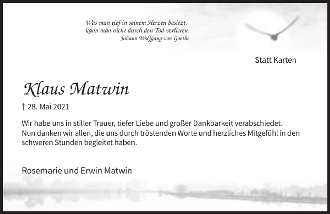 <p>Was man tief in seinem Herzen besitzt,<br />kann man nicht durch den Tod verlieren.<br />Johann Wolfgang von Goethe</p><p>Statt Karten</p><p>Klaus Matwin<br />† 28. Mai 2021<br />Wir habe uns in stiller Trauer, tiefer Liebe und großer Dankbarkeit verabschiedet.<br />Nun danken wir allen, die uns durch tröstenden Worte und herzliches Mitgefühl in den<br />schweren Stunden begleitet haben.</p><p>Rosemarie und Erwin Matwin</p>
