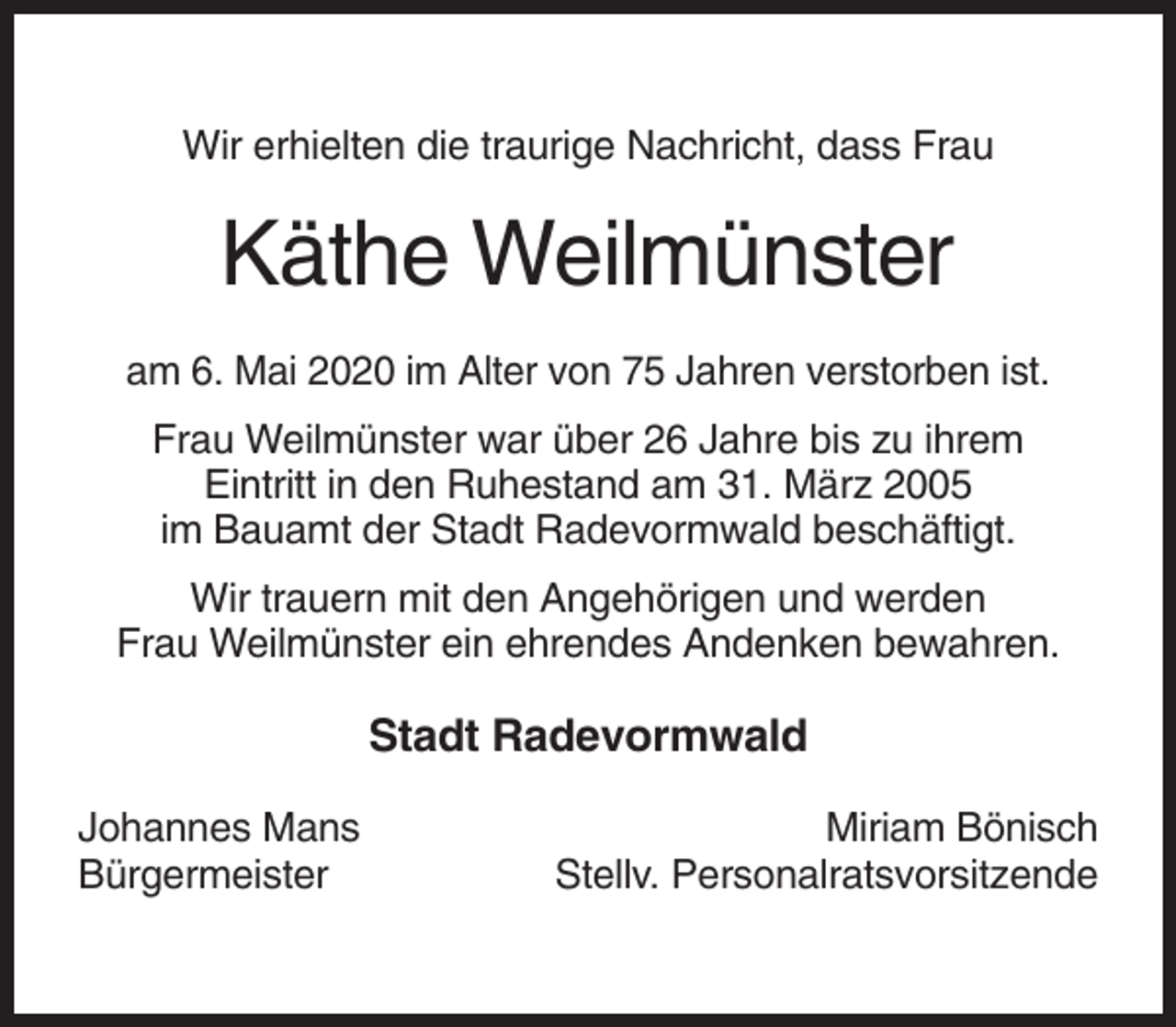 <p>Wir erhielten die traurige Nachricht, dass Frau</p><p>Käthe Weilmünster<br />am 6. Mai 2020 im Alter von 75 Jahren verstorben ist.<br />Frau Weilmünster war über 26 Jahre bis zu ihrem<br />Eintritt in den Ruhestand am 31. März 2005<br />im Bauamt der Stadt Radevormwald beschäftigt.<br />Wir trauern mit den Angehörigen und werden<br />Frau Weilmünster ein ehrendes Andenken bewahren.</p><p>Stadt Radevormwald<br />Johannes Mans<br />Bürgermeister</p><p>Miriam Bönisch<br />Stellv. Personalratsvorsitzende</p>