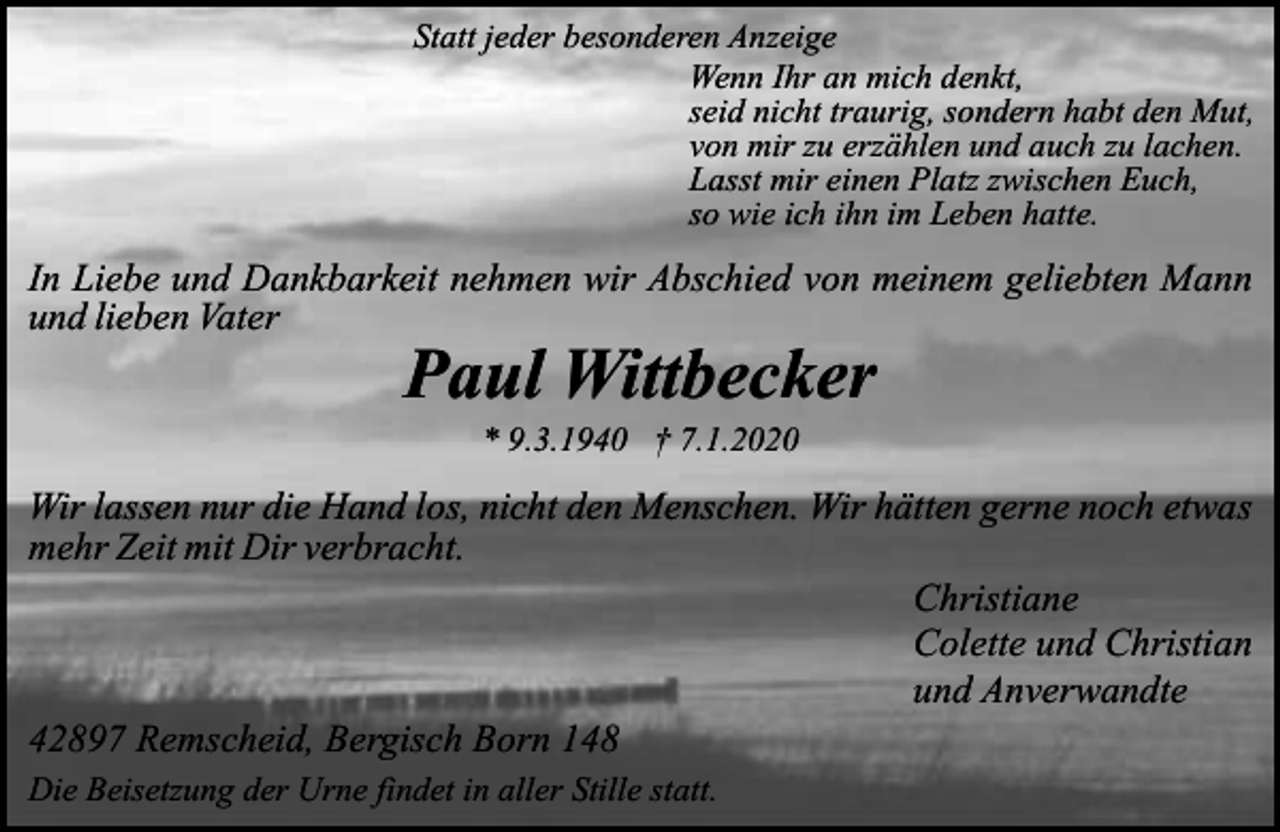 <p>Statt jeder besonderen Anzeige<br />Wenn Ihr an mich denkt,<br />seid nicht traurig, sondern habt den Mut,<br />von mir zu erzählen und auch zu lachen.<br />Lasst mir einen Platz zwischen Euch,<br />so wie ich ihn im Leben hatte.</p><p>In Liebe und Dankbarkeit nehmen wir Abschied von meinem geliebten Mann<br />und lieben Vater</p><p>Paul Wittbecker<br />* 9.3.1940 † 7.1.2020</p><p>Wir lassen nur die Hand los, nicht den Menschen. Wir hätten gerne noch etwas<br />mehr Zeit mit Dir verbracht.<br />Christiane<br />Colette und Christian<br />und Anverwandte<br />42897 Remscheid, Bergisch Born 148<br />Die Beisetzung der Urne findet in aller Stille statt.</p>