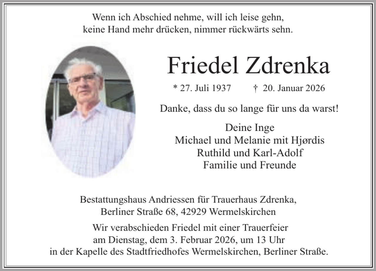 <p>Wenn ich Abschied nehme, will ich leise gehn,<br />keine Hand mehr drücken, nimmer rückwärts sehn.</p><p>Friedel Zdrenka<br />* 27. Juli 1937</p><p>† 20. Januar 2026</p><p>Danke, dass du so lange für uns da warst!</p><p>Deine Inge<br />Michael und Melanie mit Hjørdis<br />Ruthild und Karl-Adolf<br />Familie und Freunde<br />Bestattungshaus Andriessen für Trauerhaus Zdrenka,<br />Berliner Straße 68, 42929 Wermelskirchen<br />Wir verabschieden Friedel mit einer Trauerfeier<br />am Dienstag, dem 3. Februar 2026, um 13 Uhr<br />in der Kapelle des Stadtfriedhofes Wermelskirchen, Berliner Straße.</p>